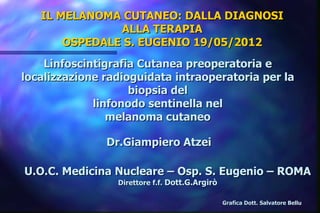 IL MELANOMA CUTANEO: DALLA DIAGNOSI
               ALLA TERAPIA
       OSPEDALE S. EUGENIO 19/05/2012
    Linfoscintigrafia Cutanea preoperatoria e
localizzazione radioguidata intraoperatoria per la
                    biopsia del
             linfonodo sentinella nel
                melanoma cutaneo

               Dr.Giampiero Atzei

U.O.C. Medicina Nucleare – Osp. S. Eugenio – ROMA
                 Direttore f.f. Dott.G.Argirò

                                                Grafica Dott. Salvatore Bellu
 