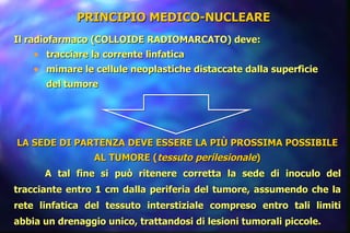 PRINCIPIO MEDICO-NUCLEARE   Il radiofarmaco (COLLOIDE RADIOMARCATO) deve: tracciare la corrente linfatica mimare le cellule neoplastiche distaccate dalla superficie del tumore   LA SEDE DI PARTENZA DEVE ESSERE LA PIÙ PROSSIMA POSSIBILE AL TUMORE ( tessuto perilesionale ) A tal fine si può ritenere corretta la sede di inoculo del tracciante entro 1 cm dalla periferia del tumore, assumendo che la rete linfatica del tessuto interstiziale compreso entro tali limiti abbia un drenaggio unico, trattandosi di lesioni tumorali piccole.   