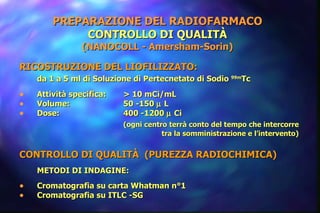 PREPARAZIONE DEL RADIOFARMACO CONTROLLO DI QUALITÀ (NANOCOLL - Amersham-Sorin) RICOSTRUZIONE DEL LIOFILIZZATO:  da 1 a 5 ml di Soluzione di Pertecnetato di Sodio  99m Tc Attività specifica:  > 10 mCi/mL  Volume: 50 -150    L Dose: 400 -1200    Ci (ogni centro terrà conto del tempo che intercorre tra la somministrazione e l’intervento)  CONTROLLO DI QUALITÀ  (PUREZZA RADIOCHIMICA) METODI DI INDAGINE: Cromatografia su carta Whatman n°1 Cromatografia su ITLC -SG 