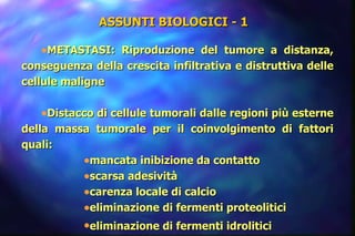ASSUNTI BIOLOGICI - 1  METASTASI: Riproduzione del tumore a distanza, conseguenza della crescita infiltrativa e distruttiva delle cellule maligne  Distacco di cellule tumorali dalle regioni più esterne della massa tumorale per il coinvolgimento di fattori quali: mancata inibizione da contatto scarsa adesività carenza locale di calcio eliminazione di fermenti proteolitici eliminazione di fermenti idrolitici   