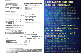 DICHIARAZIONE DEL MEDICO NUCLEARE   Giudicato normalmente funzionante il Sistema di Rivelazione Manuale impiegato,ritenute valide le determinazioni della radioattività effettuate con lo strumento,  verificato che i linfonodi escissi dal chirurgo corrispondono a quelli indicati dalla linfoscintigrafia ,  il medico nucleare sottoscritto dichiara qualitativamente corretta la procedura per quanto dicompetenza.   
