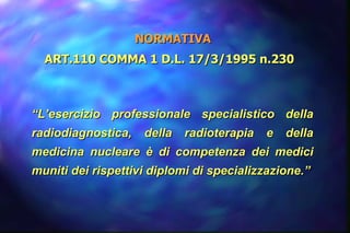 NORMATIVA ART.110 COMMA 1 D.L. 17/3/1995 n.230  “ L’esercizio professionale specialistico della radiodiagnostica, della radioterapia e della medicina nucleare è di competenza dei medici muniti dei rispettivi diplomi di specializzazione.” 
