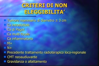 CRITERI DI NON ELEGGIBILITA’ Tumore mammario di diametro ≥ 3 cm Ca intraduttale Ca di Paget Ca multi focale Ca infiammatorio M+ N+ Precedente trattamento radioterapico loco-regionale CMT neoaudiuvante Gravidanza o allattamento   