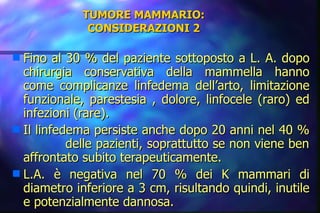 TUMORE MAMMARIO: CONSIDERAZIONI 2 Fino al 30 % del paziente sottoposto a L. A. dopo chirurgia conservativa della mammella hanno come complicanze linfedema dell’arto, limitazione funzionale, parestesia , dolore, linfocele (raro) ed infezioni (rare). Il linfedema persiste anche dopo 20 anni nel 40 %  delle pazienti, soprattutto se non viene ben affrontato subito terapeuticamente. L.A. è negativa nel 70 % dei K mammari di diametro inferiore a 3 cm, risultando quindi, inutile e potenzialmente dannosa. 