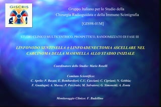 LINFONODO SENTINELLA    LINFOADENECTOMIA ASCELLARE NEL CARCINOMA DELLA MAMMELLA ALLO STADIO INIZIALE Coordinatore dello Studio: Mario Roselli Monitoraggio Clinico: F. Badellino Gruppo Italiano per lo Studio della  Chirurgia Radioguidata e della Immuno Scintigrafia STUDIO CLINICO MULTICENTRICO, PROSPETTICO, RANDOMIZZATO DI FASE III [GIS98-01M]  Comitato Scientifico: C. Aprile; P. Bazan; E. Bombardieri; C.U. Casciani; C. Cipriani; N. Gebbia; F. Guadagni; A. Mussa; P. Percivale; M. Salvatore; G. Simonetti; A. Zonta  