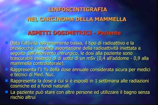 Data l’attività estremamente bassa, il tipo di radioattivo e la pressocchè completa asportazione della radioattività iniettata a seguito dell’intervento chirurgico, le dosi alla paziente sono trascurabili essendo al di sotto di un mSv (0,4 all’addome - 0,9 alla mammella controlaterale). Rappresenta l’1 % della dose annuale considerata sicura per medici e tecnici di Med. Nuc. Rappresenta la dose a cui si è esposti in 1 settimana alle radiazioni cosmiche ed a fondi naturali. La paziente può stare con altre persone ed utilizzare il bagno senza rischio altrui LINFOSCINTIGRAFIA NEL CARCINOMA DELLA MAMMELLA   ASPETTI DOSIMETRICI - Paziente   