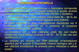 LINFONODO SENTINELLA Ad ogni determinata regione cutanea e mammaria corrisponde una ben definita area di drenaggio linfatico e questo avviene costantemente verso lo stesso linfonodo (Morton e Giuliano). La sua negatività per cellule maligne indica nella 96 – 98 % dei casi che anche i rimaneti linfonodi regionali sono indenni. La falsa negatività è stata maggiormente riscontrata nei K multifocali e/o multicentrici ed in presenza di invasione neoplastica dei vasi peri tumorali. La procedura con il solo colorante vitale blu dye risulta complicata, lascia estesa cicatrice e nel 30 - 40 % dei casi non identifica il L.S. La versione più recente del TNM prevede un’annotazione specifica per N quando è disponibile l’esame istologico del L.S. con ulteriore annotazione se presenti micro metastasi o cellule isolate. 