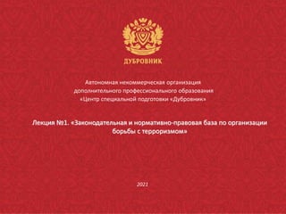 Автономная некоммерческая организация
дополнительного профессионального образования
«Центр специальной подготовки «Дубровник»
2021
Лекция №1. «Законодательная и нормативно-правовая база по организации
борьбы с терроризмом»
 