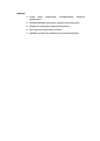 Ieteikumi 
1. Uzsākt darbu elektroniskās novadpētniecības datubāzes 
papildināšanā. 
2. Izstrādāt bibliotēkas darba plānu, aptverot visas darba jomas. 
3. Pakāpeniski nepieciešams atjaunot datortehniku. 
4. Ēkas ieejas zonā nepieciešams remonts. 
5. Iegādāties speciālu solu pakāpieniem pie grāmatu plauktiem. 
