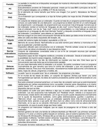 Pantalla:
La pantalla (o monitor) es el dispositivo encargado de mostrar la información mientras trabajamos
con el ordenador.
PC
Esta abreviatura proviene de Ordenador personal, creado por la casa IBM a principios de los 80.
El PC original trabajaba con un 8086a 4,77 Kb de memoria.
Pixel:
Es el elemento de menor tamaño que forma una imagen (“un punto”). Abreviatura de Picture
Elemento.
PNG
Es la Extensión que corresponde a un tipo de fichero gráfico de mapa de bits (Portable Network
Trapicas).
Programa:
Un conjunto de órdenes para un ordenador. Cuando se trata de un programa ya terminado que se
compra, se suele hablar de una Aplicación. Los programas se deben escribir en un cierto lenguaje
de programación. Los lenguajes de programación que se acercan más al lenguaje humano que al
del ordenador reciben el nombre de “lenguajes de alto nivel” (como Pascal); los que se acercan
más al ordenador son los de “bajo nivel” (como el ensamblador). Lo más habitual es crear los
programas en un lenguaje de alto nivel (llamado “fuente”) y después convertirlos al lenguaje propio
del ordenador (“compilarlos” para obtener un “ejecutable”)
Protocolo:
Normas a seguir en una cierta comunicación: formato de los datos que debe enviar el emisor, cómo
debe ser cada una delas respuestas del receptor, etc.
Pulgada unidad del sistema inglés de longitud, equivalente a 2,54 cm.
RAM:
Memoria de acceso directo. Normalmente se usa este nombre para referirse a memorias en las
que se puede leer y también escribir.
Ratón:
Dispositivo utilizado para comunicarse con el ordenador. Permite señalar zonas de la pantalla,
como modo de indicar al ordenador lo que deseamos hacer.
Red de
ordenadores
Conjunto de ordenadores conectados entre sí con el fin de compartir recursos (por ejemplo,
impresoras)e información
Scanner:
Dispositivo capaz de leer imágenes estáticas y enviarlas al ordenador. Desde el ordenador habrá
la posibilidad de imprimir estas imágenes, modificarlas, etc.
Serie:
En una conexión serie, los bits de información se mandan uno tras otro. Esto hace que la
comunicación sea más lenta que en la transmisión paralelo.
Sistema
operativo:
Es una capa intermedia entre el ordenador y el usuario. Se podría considerar como un programa
(normalmente de gran tamaño) que toma el control del ordenador y que nos proporciona las
utilidades básicas. Para usos más avanzados, necesitaremos instalar aplicaciones como bases de
datos, hojas de cálculo, programas a medida, etc.
Software: La parte “que no se puede tocar “de un ordenador: los programas y los datos.
Tabla
En el mundo de las bases de datos, un conjunto de registros (fichas) que tienen una cierta
homogeneidad (por ejemplo, los datos de nuestros proveedores podrían estar almacenados en una
misma tabla).
USB:
Bus serie universal (universal serial bus), un nuevo tipo de conexión serie que se está imponiendo
rápidamente por ciertas características como: se pueden conectar varios dispositivos a un mismo
puerto (hasta 127), se pueden conectar con el ordenador encendido, y el ordenador detecta el
dispositivo del que se trata
Virtual:
Esta palabra se suele usar para referirse a algo que no existe realmente, sino sólo dentro del
ordenador. Las dos acepciones más habituales son “Realidad virtual”, referida a un espacio en3
dimensiones creado dentro del ordenador, por el que el usuario puede desplazarse (normalmente
con la ayuda de dispositivos auxiliares, como gafas estereoscópicas, guantes o joysticks), y
“Memoria virtual”, que consiste en que un ordenador aparente tener más memoria de la que
físicamente tiene, gracias a que parte del disco duro se utiliza como zona de almacenamiento
intermedio, en la que se va volcando información cuando la memoria real se satura (de forma
transparente, sin que el usuario tenga que hacer nada).
Virus
Un programa con intenciones malignas, que es capaz de propagarse de un fichero a otro del
ordenador.
Windows
Nombre genérico de toda una familia de software diseñado por Microsoft. Las primeras versiones
(hasta la 3.11) eran un entorno gráfico basado en ventanas, para el sistema operativo Dos. A partir
de Windows 95 (Windows95 y Windows 98) ya se trata de un sistema operativo en sí mismo, con
capacidades multitarea. También existen versiones “especiales “de Windows, como Windows NT,
diseñado para entornos profesionales, o Windows CE, para ordenadores portátiles de muy
reducidas dimensiones.
Word Procesador de textos realizado por Microsoft.
 
