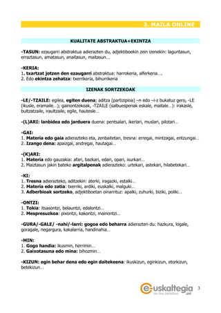 3. MAILA ONLINE


                         KUALITATE ABSTRAKTUA+EKINTZA

-TASUN: ezaugarri abstraktua adierazten du, adjektiboekin zein izenekin: laguntasun,
erraztasun, amatasun, anaitasun, maitasun…

-KERIA:
1. txartzat jotzen den ezaugarri abstraktua: harrokeria, alferkeria….
2. Edo ekintza zehatza: txerrikeria, bihurrikeria

                                 IZENAK SORTZEKOAK

-LE/-TZAILE: egilea, egiten duena; aditza (partizipioa) –n edo –i-z bukatuz gero, -LE
(ikusle, eramaile…); gainontzekoak, -TZAILE (salbuespenak eskale, maitale…): irakasle,
bultzatzaile, iraultzaile, egile, hautesle…

-(L)ARI: lanbidea edo jarduera duena: pentsalari, ikerlari, muslari, pilotari…

-GAI:
1. Materia edo gaia adierazteko eta, zenbaitetan, tresna: erregai, mintzagai, entzungai…
2. Izango dena: apaizgai, andregai, hautagai…

-(K)ARI:
1. Materia edo gauzakia: afari, bazkari, edari, opari, isurkari…
2. Maiztasun jakin bateko argitalpenak adierazteko: urtekari, astekari, hilabetekari…

-KI:
1. Tresna adierazteko, aditzekin: aterki, iragazki, estalki…
2. Materia edo zatia: txerriki, ardiki, euskalki, malguki…
3. Adberbioak sortzeko, adjektiboetan oinarrituz: apalki, zuhurki, biziki, poliki…

-ONTZI:
1. Tokia: itsasontzi, belauntzi, edalontzi…
2. Mespresuzkoa: pixontzi, kakontzi, mainontzi…

-GURA/-GALE/ -nahi/-larri: gogoa edo beharra adierazten du: hazkura, logale,
goragale, negargura, kakalarria, handinahia…

-MIN:
1. Gogo handia: ikusmin, herrimin…
2. Gaixotasuna edo mina: bihozmin…

-KIZUN: egin behar dena edo egin daitekeena: ikuskizun, eginkizun, etorkizun,
betekizun…



                                                                                         3
 