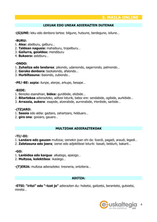 3. MAILA ONLINE

                    LEKUAK EDO UNEAK ADIERAZTEN DUTENAK

-(G)UNE: leku edo denbora tartea: bilgune, hutsune, berdegune, isilune…

-BURU:
1. Alea: abelburu, galburu…
2. Taldean nagusia: mahaiburu, tropelburu…
3. Gailurra, goialdea: mendiburu
4. Bukaera: asteburu…

-ONDO:
1. Zuhaitza edo landarea: pikondo, udareondo, sagarrondo, palmondo…
2. Geroko denbora: bazkalondo, afalondo…
3. Hurbiltasuna: ibaiondo, zubiondo…

-PE/-BE: azpia: ilunpe, aterpe, arkupe, besape…

-BIDE:
1. Berezko esanahian, bidea: gurdibide, elizbide…
2. Bitartekoa adierazteko, aditzei loturik, batez ere: sendabide, ogibide, aurkibide…
3. Arrazoia, aukera: esapide, atzerabide, aurrerabide, irtenbide, sarbide…

-(TZ)ARO:
1. Sasoia edo aldia: gaztaro, zahartzaro, helduaro…
2. giro ona: goizaro, gauaro…


                             MULTZOAK ADIERAZTEKOAK

-TI/-DI:
1. Landare edo gauzen multzoa; izenekin joan ohi da: lizardi, pagadi, araudi, legedi…
2. Zaletasuna edo joera; izenei edo adjektiboei loturik: basati, beldurti, bakarti…

-GO:
1. Lanbidea edo kargua: alkatego, apaizgo…
2. Multzoa, kolektiboa: ikaslego…

-(T)ERIA: multzoa adierazteko: tresneria, ontziteria…


                                         ADITZA:

-ETSI: “iritzi” edo “-tzat jo” adierazten du: hobetsi, gaitzetsi, berantetsi, gutxietsi,
miretsi…



                                                                                           4
 