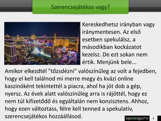 Szerencsejátékos vagy?
Kereskedhetsz irányban vagy
iránymentesen. Az első
esetben spekulálsz, a
másodikban kockázatot
kezelsz. De ezt sokan nem
értik. Menjünk bele...
Amikor elkezdtél "tőzsdézni" valószínűleg az volt a fejedben,
hogy el kell találnod mi merre megy és kvázi online
kaszinóként tekintettél a piacra, ahol ha jót dob a gép,
nyersz. Az évek alatt valószínűleg arra is rájöttél, hogy ez
nem túl kifizetődő és egyáltalán nem konzisztens. Ahhoz,
hogy ezen változtass, félre kell tenned a spekulatív,
szerencsejátékos hozzáállásod. 2
 
