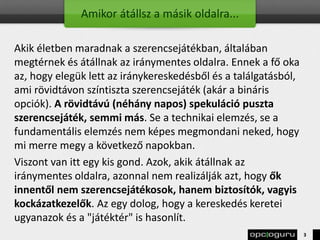 Amikor átállsz a másik oldalra...
Akik életben maradnak a szerencsejátékban, általában
megtérnek és átállnak az iránymentes oldalra. Ennek a fő oka
az, hogy elegük lett az iránykereskedésből és a találgatásból,
ami rövidtávon színtiszta szerencsejáték (akár a bináris
opciók). A rövidtávú (néhány napos) spekuláció puszta
szerencsejáték, semmi más. Se a technikai elemzés, se a
fundamentális elemzés nem képes megmondani neked, hogy
mi merre megy a következő napokban.
Viszont van itt egy kis gond. Azok, akik átállnak az
iránymentes oldalra, azonnal nem realizálják azt, hogy ők
innentől nem szerencsejátékosok, hanem biztosítók, vagyis
kockázatkezelők. Az egy dolog, hogy a kereskedés keretei
ugyanazok és a "játéktér" is hasonlít.
3
 