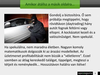 Amikor átállsz a másik oldalra...
Gondolj a biztosítóra. Ő sem
próbálja megtippelni, hogy
rövidtávon (daytrading) hány
autót fognak feltörni vagy
ellopni. A kockázatot kezeli és a
valószínűséget. Nem spekulál.
Ha spekulálna, nem maradna életben. Nagyon komoly
matematikusok dolgozzák ki az árazási modelleiket. Az
üzletmenet profitabilitását nem bízzák a "véletlenre". Ezzel
szemben az átlag kereskedő találgat, tippelget, megteszi a
tétjeit és reménykedik... Hosszútávon halálra van ítélve!
5
 