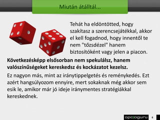Miután átálltál...
Tehát ha eldöntötted, hogy
szakítasz a szerencsejátékkal, akkor
el kell fogadnod, hogy innentől te
nem "tőzsdézel" hanem
biztosítóként vagy jelen a piacon.
Következésképp elsősorban nem spekulálsz, hanem
valószínűségeket kereskedsz és kockázatot kezelsz.
Ez nagyon más, mint az iránytippelgetés és reménykedés. Ezt
azért hangsúlyozom ennyire, mert sokaknak még akkor sem
esik le, amikor már jó ideje iránymentes stratégiákkal
kereskednek.
6
 