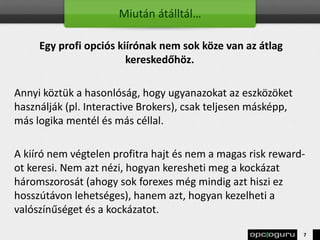 Miután átálltál…
Egy profi opciós kiírónak nem sok köze van az átlag
kereskedőhöz.
Annyi köztük a hasonlóság, hogy ugyanazokat az eszközöket
használják (pl. Interactive Brokers), csak teljesen másképp,
más logika mentél és más céllal.
A kiíró nem végtelen profitra hajt és nem a magas risk reward-
ot keresi. Nem azt nézi, hogyan keresheti meg a kockázat
háromszorosát (ahogy sok forexes még mindig azt hiszi ez
hosszútávon lehetséges), hanem azt, hogyan kezelheti a
valószínűséget és a kockázatot.
7
 