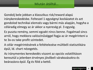 Miután átálltál…
Gondolj bele jobban a klasszikus risk/reward alapú
iránykereskedésbe. Felteszel 1 egységnyi kockázatot és azt
gondolod technikai elemzés vagy bármi más alapján, hogyha a
céláradig elmegy az ár akkor a nyereség pl. 3 egység.
Ez puszta remény, semmi egzakt nincs benne. Fogalmad sincs
arról, hogy mekkora valószínűséggel fogja az ár megérinteni a
te 3x-os take profit szintedet.
A célár megérintésének a feltételezése múltbéli statisztikára
épül, ld. chart nézegetés.
Az iránymentes kereskedés viszont az opciós volatilitáson
keresztül a jelenben érvényes jövőbeli várakozásokra és
beárazásra épül. Ég és föld a kettő.
8
 