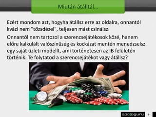 Miután átálltál…
Ezért mondom azt, hogyha átállsz erre az oldalra, onnantól
kvázi nem "tőzsdézel", teljesen mást csinálsz.
Onnantól nem tartozol a szerencsejátékosok közé, hanem
előre kalkulált valószínűség és kockázat mentén menedzselsz
egy saját üzleti modellt, ami történetesen az IB felületén
történik. Te folytatod a szerencsejátékot vagy átállsz?
9
 
