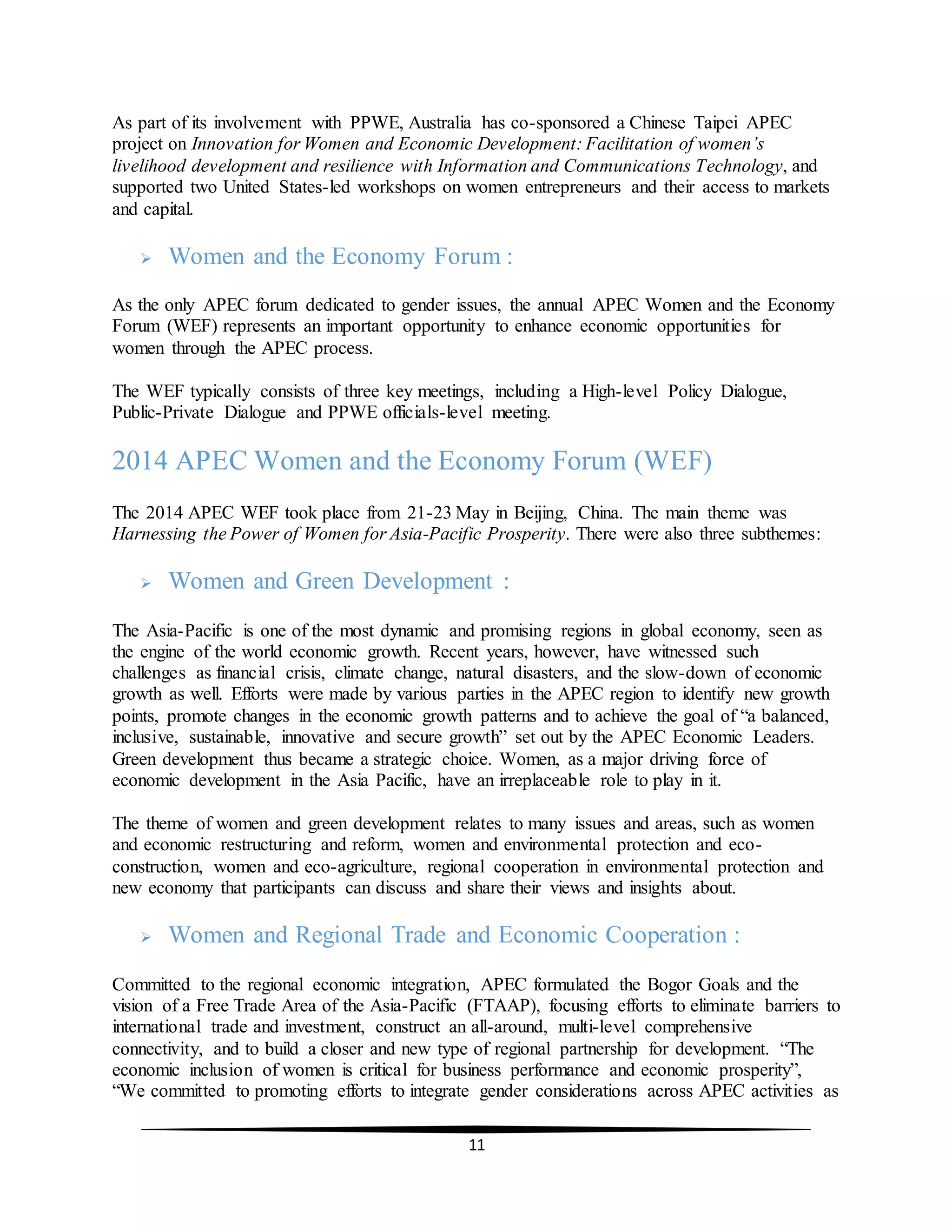 11
As part of its involvement with PPWE, Australia has co-sponsored a Chinese Taipei APEC
project on Innovation for Women and Economic Development: Facilitation of women’s
livelihood development and resilience with Information and Communications Technology, and
supported two United States-led workshops on women entrepreneurs and their access to markets
and capital.
 Women and the Economy Forum :
As the only APEC forum dedicated to gender issues, the annual APEC Women and the Economy
Forum (WEF) represents an important opportunity to enhance economic opportunities for
women through the APEC process.
The WEF typically consists of three key meetings, including a High-level Policy Dialogue,
Public-Private Dialogue and PPWE officials-level meeting.
2014 APEC Women and the Economy Forum (WEF)
The 2014 APEC WEF took place from 21-23 May in Beijing, China. The main theme was
Harnessing the Power of Women for Asia-Pacific Prosperity. There were also three subthemes:
 Women and Green Development :
The Asia-Pacific is one of the most dynamic and promising regions in global economy, seen as
the engine of the world economic growth. Recent years, however, have witnessed such
challenges as financial crisis, climate change, natural disasters, and the slow-down of economic
growth as well. Efforts were made by various parties in the APEC region to identify new growth
points, promote changes in the economic growth patterns and to achieve the goal of “a balanced,
inclusive, sustainable, innovative and secure growth” set out by the APEC Economic Leaders.
Green development thus became a strategic choice. Women, as a major driving force of
economic development in the Asia Pacific, have an irreplaceable role to play in it.
The theme of women and green development relates to many issues and areas, such as women
and economic restructuring and reform, women and environmental protection and eco-
construction, women and eco-agriculture, regional cooperation in environmental protection and
new economy that participants can discuss and share their views and insights about.
 Women and Regional Trade and Economic Cooperation :
Committed to the regional economic integration, APEC formulated the Bogor Goals and the
vision of a Free Trade Area of the Asia-Pacific (FTAAP), focusing efforts to eliminate barriers to
international trade and investment, construct an all-around, multi-level comprehensive
connectivity, and to build a closer and new type of regional partnership for development. “The
economic inclusion of women is critical for business performance and economic prosperity”,
“We committed to promoting efforts to integrate gender considerations across APEC activities as
 