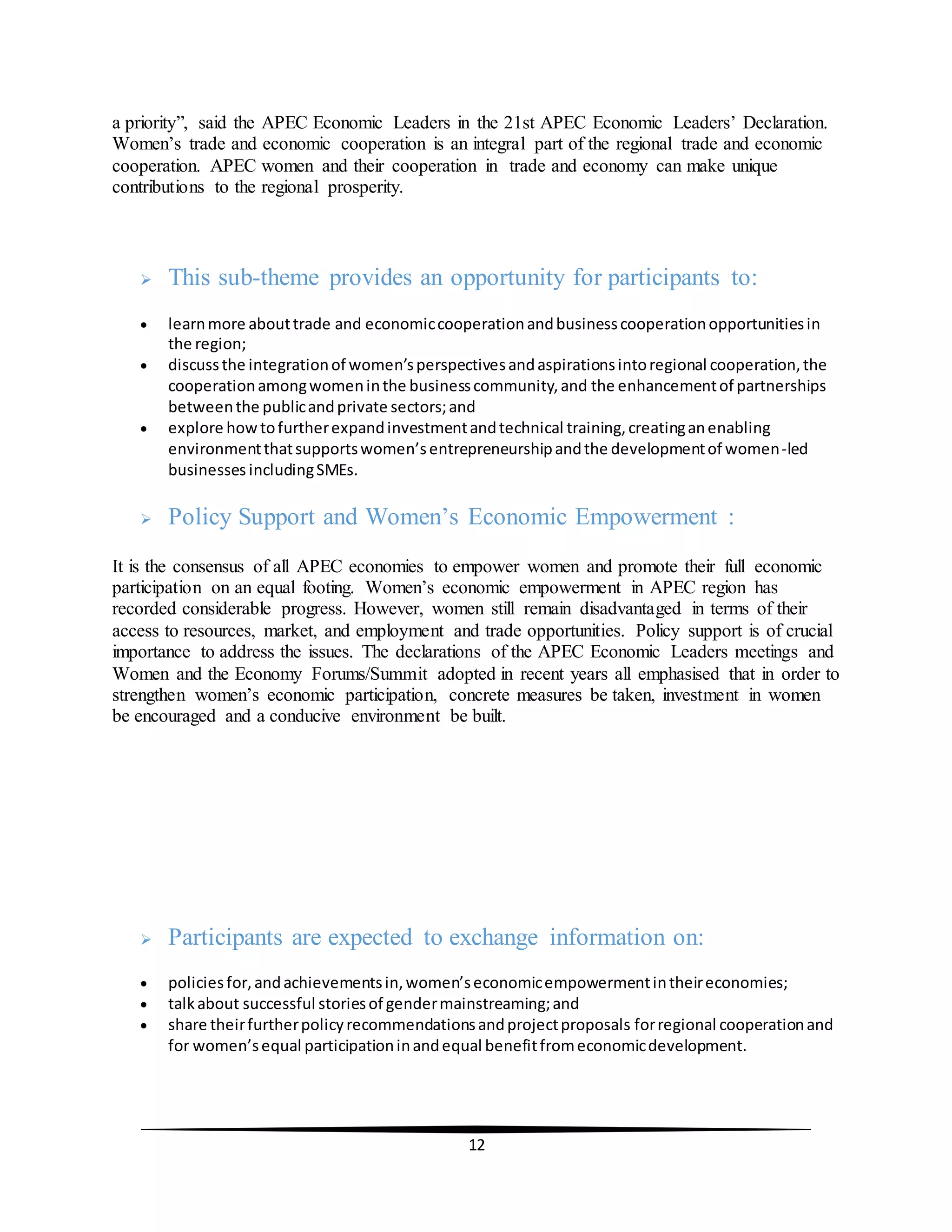 12
a priority”, said the APEC Economic Leaders in the 21st APEC Economic Leaders’ Declaration.
Women’s trade and economic cooperation is an integral part of the regional trade and economic
cooperation. APEC women and their cooperation in trade and economy can make unique
contributions to the regional prosperity.
 This sub-theme provides an opportunity for participants to:
 learnmore abouttrade and economiccooperationandbusinesscooperationopportunitiesin
the region;
 discussthe integrationof women’sperspectivesandaspirationsintoregional cooperation,the
cooperationamongwomeninthe businesscommunity,and the enhancementof partnerships
betweenthe publicandprivate sectors;and
 explore howtofurtherexpandinvestmentandtechnical training,creatinganenabling
environmentthatsupportswomen’sentrepreneurshipandthe developmentof women-led
businesses includingSMEs.
 Policy Support and Women’s Economic Empowerment :
It is the consensus of all APEC economies to empower women and promote their full economic
participation on an equal footing. Women’s economic empowerment in APEC region has
recorded considerable progress. However, women still remain disadvantaged in terms of their
access to resources, market, and employment and trade opportunities. Policy support is of crucial
importance to address the issues. The declarations of the APEC Economic Leaders meetings and
Women and the Economy Forums/Summit adopted in recent years all emphasised that in order to
strengthen women’s economic participation, concrete measures be taken, investment in women
be encouraged and a conducive environment be built.
 Participants are expected to exchange information on:
 policiesfor,andachievementsin,women’seconomicempowermentintheireconomies;
 talkabout successful storiesof gendermainstreaming;and
 share theirfurtherpolicyrecommendationsandprojectproposals forregional cooperationand
for women’sequal participationinandequal benefitfromeconomicdevelopment.
 