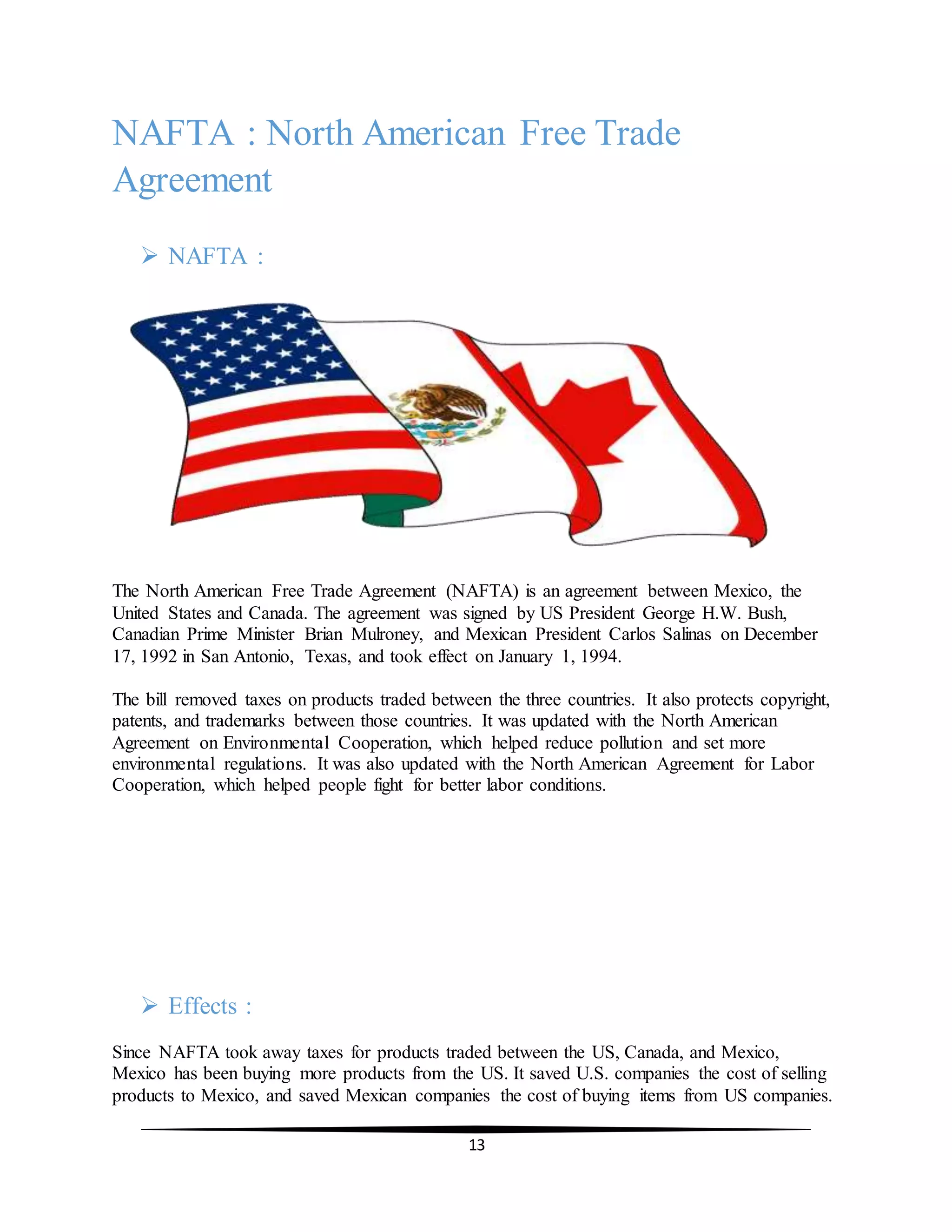 13
NAFTA : North American Free Trade
Agreement
 NAFTA :
The North American Free Trade Agreement (NAFTA) is an agreement between Mexico, the
United States and Canada. The agreement was signed by US President George H.W. Bush,
Canadian Prime Minister Brian Mulroney, and Mexican President Carlos Salinas on December
17, 1992 in San Antonio, Texas, and took effect on January 1, 1994.
The bill removed taxes on products traded between the three countries. It also protects copyright,
patents, and trademarks between those countries. It was updated with the North American
Agreement on Environmental Cooperation, which helped reduce pollution and set more
environmental regulations. It was also updated with the North American Agreement for Labor
Cooperation, which helped people fight for better labor conditions.
 Effects :
Since NAFTA took away taxes for products traded between the US, Canada, and Mexico,
Mexico has been buying more products from the US. It saved U.S. companies the cost of selling
products to Mexico, and saved Mexican companies the cost of buying items from US companies.
 