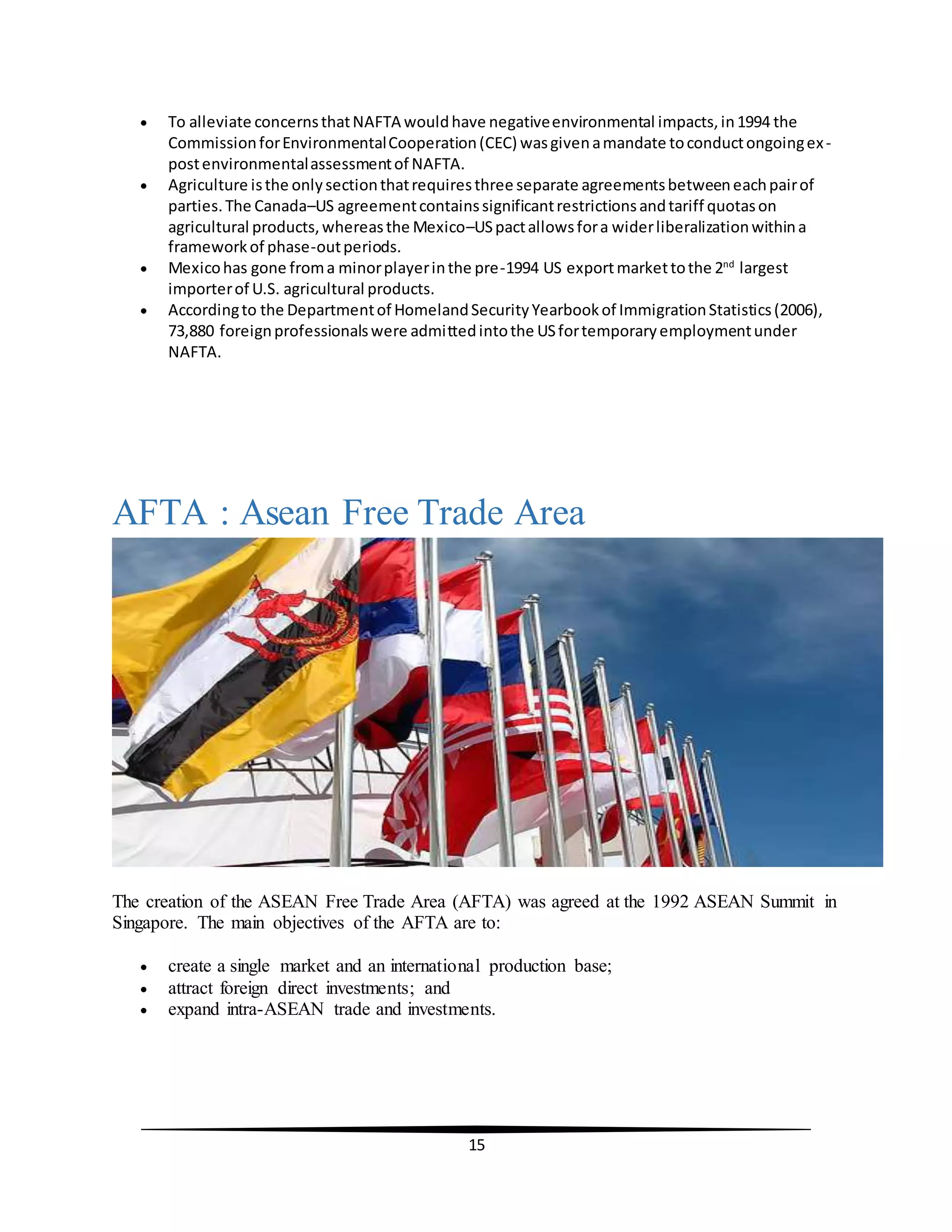 15
 To alleviate concernsthatNAFTA wouldhave negativeenvironmental impacts,in1994 the
CommissionforEnvironmentalCooperation(CEC) wasgivenamandate toconductongoingex-
postenvironmentalassessmentof NAFTA.
 Agriculture isthe onlysectionthatrequiresthree separate agreementsbetweeneachpairof
parties.The Canada–US agreementcontainssignificantrestrictionsandtariff quotason
agricultural products,whereasthe Mexico–USpactallowsfora widerliberalizationwithina
frameworkof phase-outperiods.
 Mexicohas gone froma minorplayerinthe pre-1994 US exportmarkettothe 2nd
largest
importerof U.S. agricultural products.
 Accordingto the Departmentof HomelandSecurityYearbookof ImmigrationStatistics(2006),
73,880 foreignprofessionalswere admittedintothe USfortemporaryemploymentunder
NAFTA.
AFTA : Asean Free Trade Area
The creation of the ASEAN Free Trade Area (AFTA) was agreed at the 1992 ASEAN Summit in
Singapore. The main objectives of the AFTA are to:
 create a single market and an international production base;
 attract foreign direct investments; and
 expand intra-ASEAN trade and investments.
 