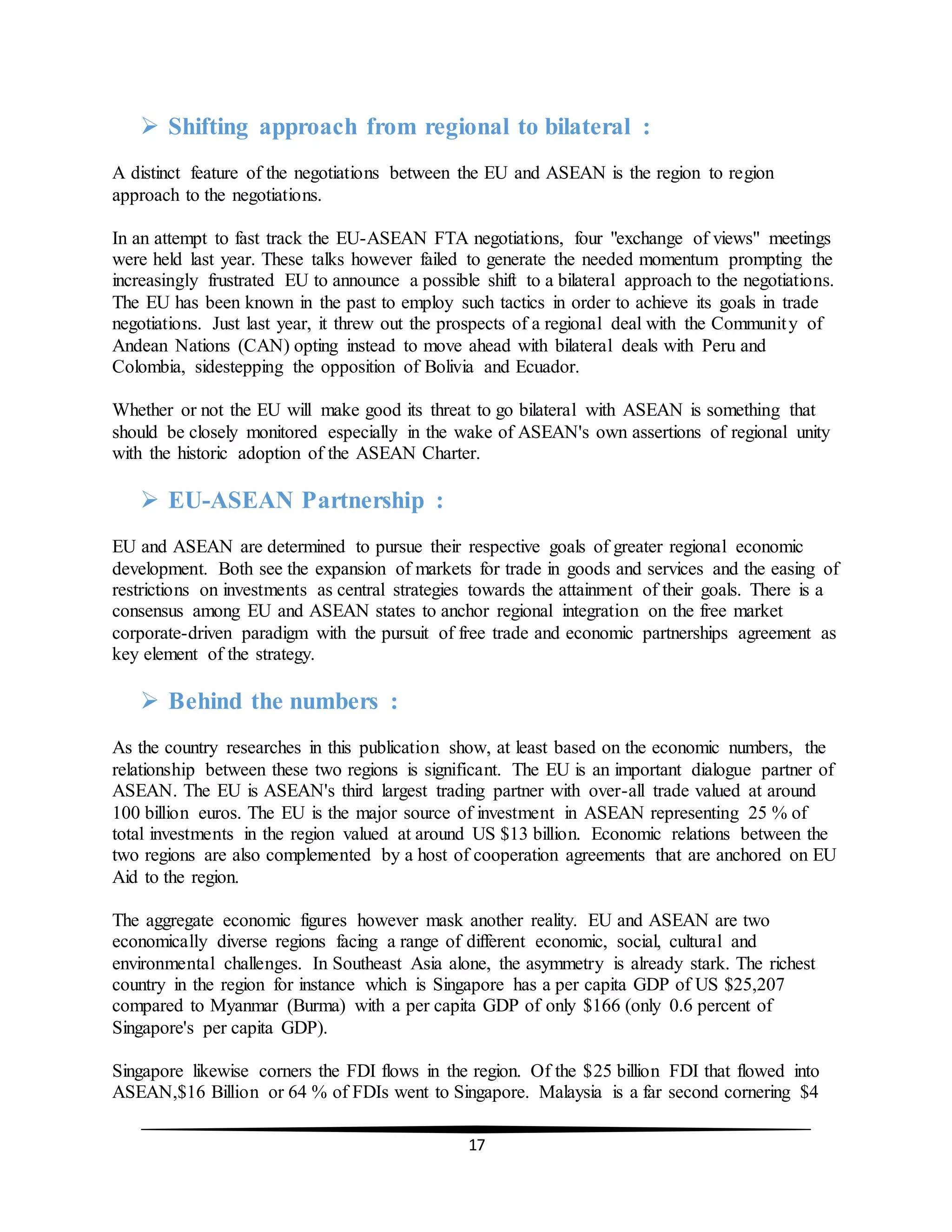 17
 Shifting approach from regional to bilateral :
A distinct feature of the negotiations between the EU and ASEAN is the region to region
approach to the negotiations.
In an attempt to fast track the EU-ASEAN FTA negotiations, four "exchange of views" meetings
were held last year. These talks however failed to generate the needed momentum prompting the
increasingly frustrated EU to announce a possible shift to a bilateral approach to the negotiations.
The EU has been known in the past to employ such tactics in order to achieve its goals in trade
negotiations. Just last year, it threw out the prospects of a regional deal with the Community of
Andean Nations (CAN) opting instead to move ahead with bilateral deals with Peru and
Colombia, sidestepping the opposition of Bolivia and Ecuador.
Whether or not the EU will make good its threat to go bilateral with ASEAN is something that
should be closely monitored especially in the wake of ASEAN's own assertions of regional unity
with the historic adoption of the ASEAN Charter.
 EU-ASEAN Partnership :
EU and ASEAN are determined to pursue their respective goals of greater regional economic
development. Both see the expansion of markets for trade in goods and services and the easing of
restrictions on investments as central strategies towards the attainment of their goals. There is a
consensus among EU and ASEAN states to anchor regional integration on the free market
corporate-driven paradigm with the pursuit of free trade and economic partnerships agreement as
key element of the strategy.
 Behind the numbers :
As the country researches in this publication show, at least based on the economic numbers, the
relationship between these two regions is significant. The EU is an important dialogue partner of
ASEAN. The EU is ASEAN's third largest trading partner with over-all trade valued at around
100 billion euros. The EU is the major source of investment in ASEAN representing 25 % of
total investments in the region valued at around US $13 billion. Economic relations between the
two regions are also complemented by a host of cooperation agreements that are anchored on EU
Aid to the region.
The aggregate economic figures however mask another reality. EU and ASEAN are two
economically diverse regions facing a range of different economic, social, cultural and
environmental challenges. In Southeast Asia alone, the asymmetry is already stark. The richest
country in the region for instance which is Singapore has a per capita GDP of US $25,207
compared to Myanmar (Burma) with a per capita GDP of only $166 (only 0.6 percent of
Singapore's per capita GDP).
Singapore likewise corners the FDI flows in the region. Of the $25 billion FDI that flowed into
ASEAN,$16 Billion or 64 % of FDIs went to Singapore. Malaysia is a far second cornering $4
 