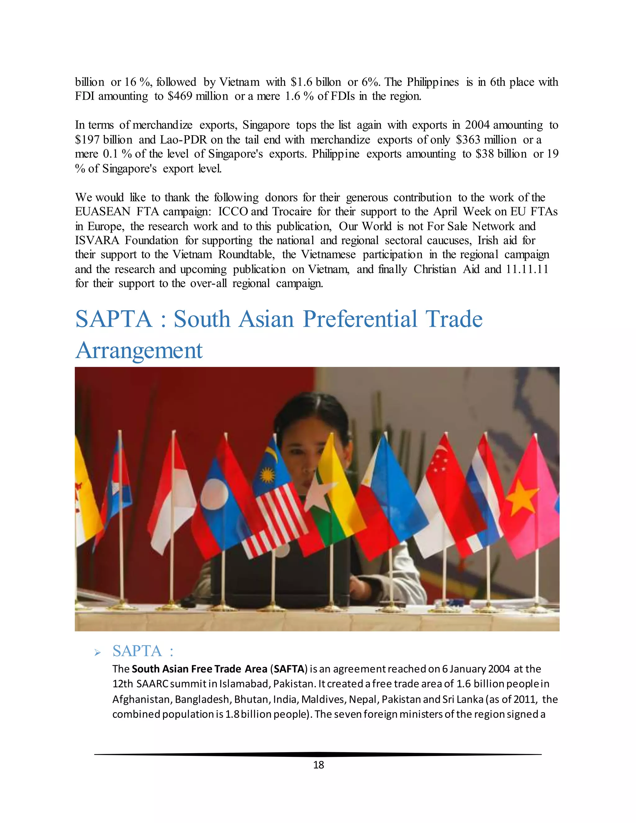 18
billion or 16 %, followed by Vietnam with $1.6 billon or 6%. The Philippines is in 6th place with
FDI amounting to $469 million or a mere 1.6 % of FDIs in the region.
In terms of merchandize exports, Singapore tops the list again with exports in 2004 amounting to
$197 billion and Lao-PDR on the tail end with merchandize exports of only $363 million or a
mere 0.1 % of the level of Singapore's exports. Philippine exports amounting to $38 billion or 19
% of Singapore's export level.
We would like to thank the following donors for their generous contribution to the work of the
EUASEAN FTA campaign: ICCO and Trocaire for their support to the April Week on EU FTAs
in Europe, the research work and to this publication, Our World is not For Sale Network and
ISVARA Foundation for supporting the national and regional sectoral caucuses, Irish aid for
their support to the Vietnam Roundtable, the Vietnamese participation in the regional campaign
and the research and upcoming publication on Vietnam, and finally Christian Aid and 11.11.11
for their support to the over-all regional campaign.
SAPTA : South Asian Preferential Trade
Arrangement
 SAPTA :
The South Asian Free Trade Area (SAFTA) isan agreementreachedon6 January2004 at the
12th SAARCsummitinIslamabad,Pakistan.Itcreatedafree trade areaof 1.6 billionpeoplein
Afghanistan,Bangladesh,Bhutan,India,Maldives,Nepal,PakistanandSri Lanka(as of 2011, the
combinedpopulationis1.8billionpeople).The sevenforeignministersof the regionsigneda
 