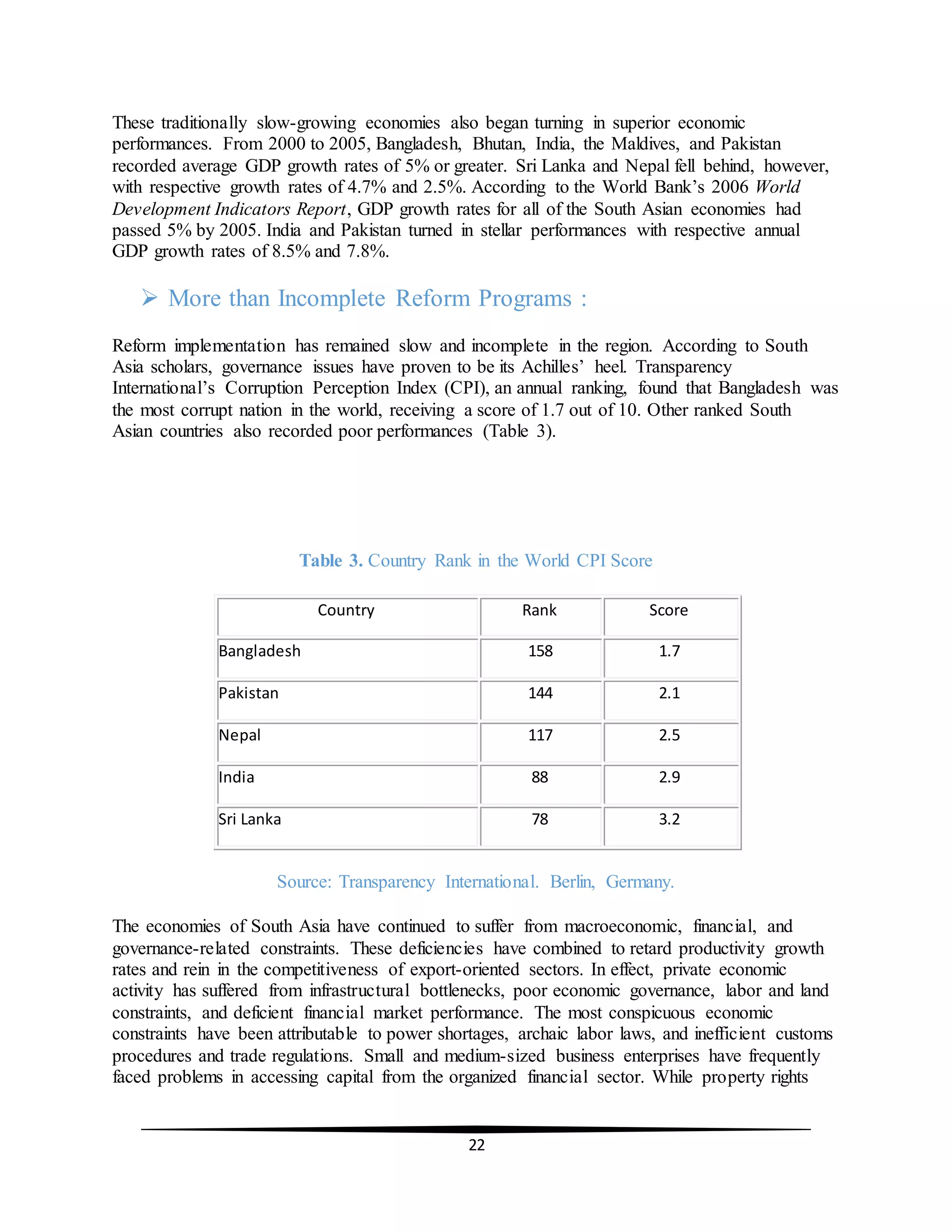 22
These traditionally slow-growing economies also began turning in superior economic
performances. From 2000 to 2005, Bangladesh, Bhutan, India, the Maldives, and Pakistan
recorded average GDP growth rates of 5% or greater. Sri Lanka and Nepal fell behind, however,
with respective growth rates of 4.7% and 2.5%. According to the World Bank’s 2006 World
Development Indicators Report, GDP growth rates for all of the South Asian economies had
passed 5% by 2005. India and Pakistan turned in stellar performances with respective annual
GDP growth rates of 8.5% and 7.8%.
 More than Incomplete Reform Programs :
Reform implementation has remained slow and incomplete in the region. According to South
Asia scholars, governance issues have proven to be its Achilles’ heel. Transparency
International’s Corruption Perception Index (CPI), an annual ranking, found that Bangladesh was
the most corrupt nation in the world, receiving a score of 1.7 out of 10. Other ranked South
Asian countries also recorded poor performances (Table 3).
Table 3. Country Rank in the World CPI Score
Country Rank Score
Bangladesh 158 1.7
Pakistan 144 2.1
Nepal 117 2.5
India 88 2.9
Sri Lanka 78 3.2
Source: Transparency International. Berlin, Germany.
The economies of South Asia have continued to suffer from macroeconomic, financial, and
governance-related constraints. These deficiencies have combined to retard productivity growth
rates and rein in the competitiveness of export-oriented sectors. In effect, private economic
activity has suffered from infrastructural bottlenecks, poor economic governance, labor and land
constraints, and deficient financial market performance. The most conspicuous economic
constraints have been attributable to power shortages, archaic labor laws, and inefficient customs
procedures and trade regulations. Small and medium-sized business enterprises have frequently
faced problems in accessing capital from the organized financial sector. While property rights
 