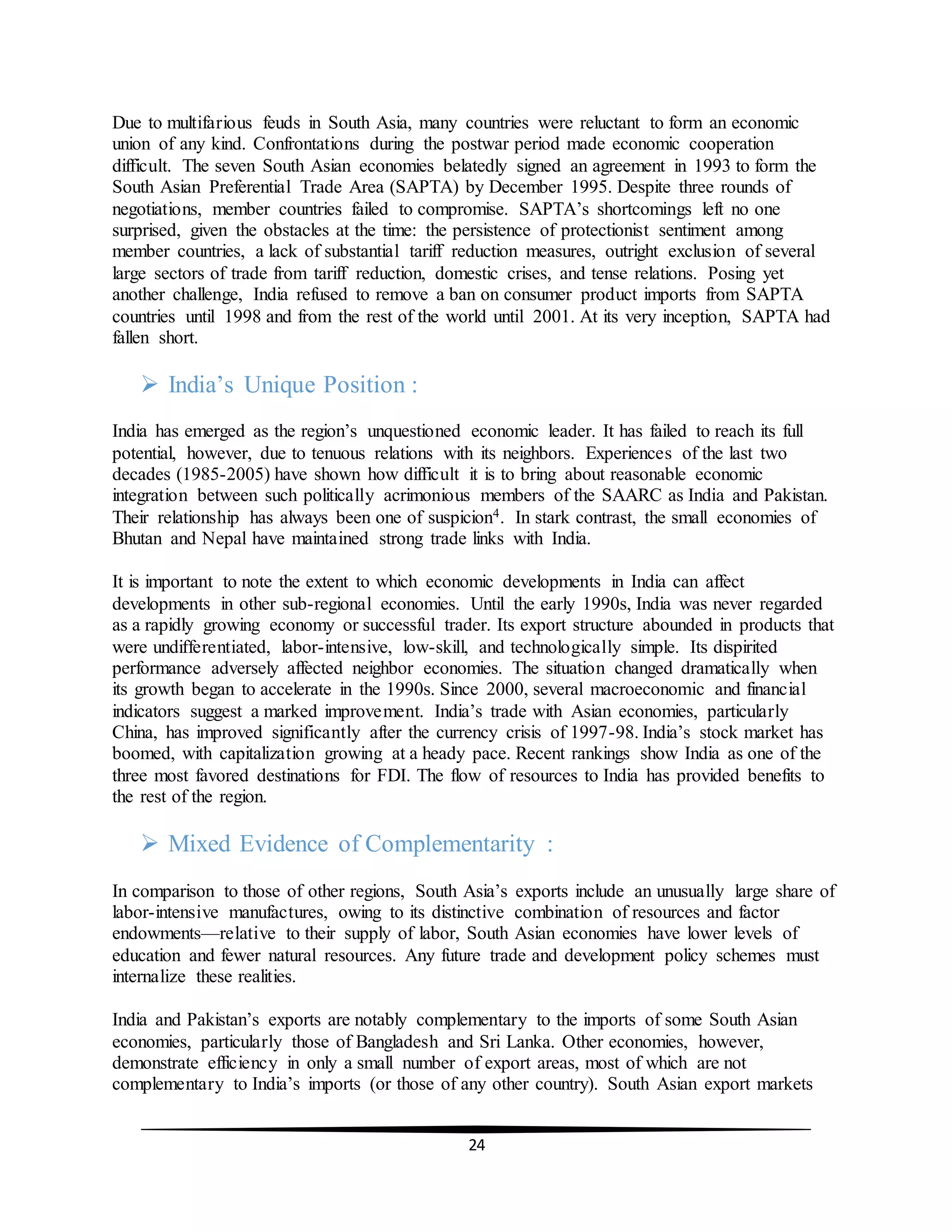 24
Due to multifarious feuds in South Asia, many countries were reluctant to form an economic
union of any kind. Confrontations during the postwar period made economic cooperation
difficult. The seven South Asian economies belatedly signed an agreement in 1993 to form the
South Asian Preferential Trade Area (SAPTA) by December 1995. Despite three rounds of
negotiations, member countries failed to compromise. SAPTA’s shortcomings left no one
surprised, given the obstacles at the time: the persistence of protectionist sentiment among
member countries, a lack of substantial tariff reduction measures, outright exclusion of several
large sectors of trade from tariff reduction, domestic crises, and tense relations. Posing yet
another challenge, India refused to remove a ban on consumer product imports from SAPTA
countries until 1998 and from the rest of the world until 2001. At its very inception, SAPTA had
fallen short.
 India’s Unique Position :
India has emerged as the region’s unquestioned economic leader. It has failed to reach its full
potential, however, due to tenuous relations with its neighbors. Experiences of the last two
decades (1985-2005) have shown how difficult it is to bring about reasonable economic
integration between such politically acrimonious members of the SAARC as India and Pakistan.
Their relationship has always been one of suspicion4. In stark contrast, the small economies of
Bhutan and Nepal have maintained strong trade links with India.
It is important to note the extent to which economic developments in India can affect
developments in other sub-regional economies. Until the early 1990s, India was never regarded
as a rapidly growing economy or successful trader. Its export structure abounded in products that
were undifferentiated, labor-intensive, low-skill, and technologically simple. Its dispirited
performance adversely affected neighbor economies. The situation changed dramatically when
its growth began to accelerate in the 1990s. Since 2000, several macroeconomic and financial
indicators suggest a marked improvement. India’s trade with Asian economies, particularly
China, has improved significantly after the currency crisis of 1997-98. India’s stock market has
boomed, with capitalization growing at a heady pace. Recent rankings show India as one of the
three most favored destinations for FDI. The flow of resources to India has provided benefits to
the rest of the region.
 Mixed Evidence of Complementarity :
In comparison to those of other regions, South Asia’s exports include an unusually large share of
labor-intensive manufactures, owing to its distinctive combination of resources and factor
endowments—relative to their supply of labor, South Asian economies have lower levels of
education and fewer natural resources. Any future trade and development policy schemes must
internalize these realities.
India and Pakistan’s exports are notably complementary to the imports of some South Asian
economies, particularly those of Bangladesh and Sri Lanka. Other economies, however,
demonstrate efficiency in only a small number of export areas, most of which are not
complementary to India’s imports (or those of any other country). South Asian export markets
 
