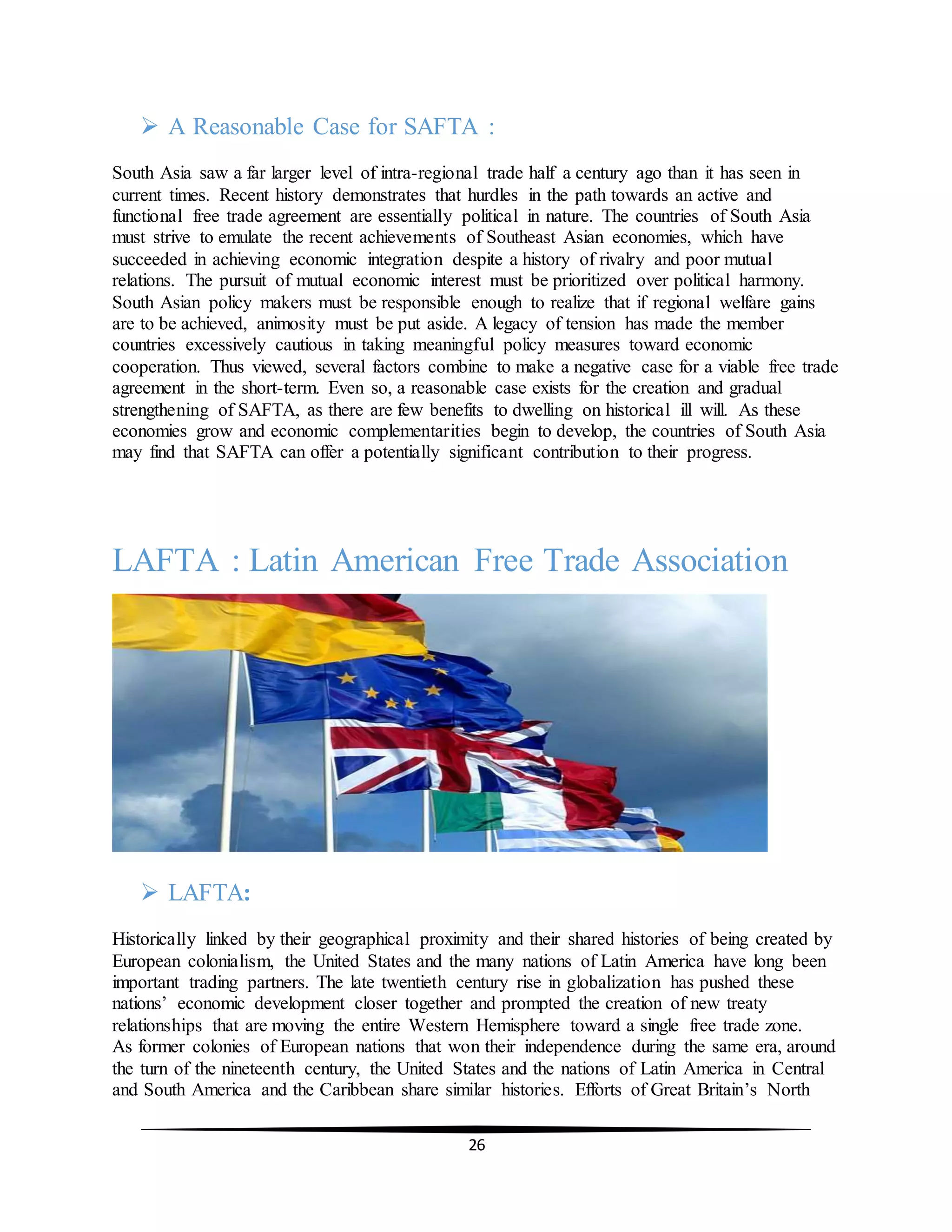 26
 A Reasonable Case for SAFTA :
South Asia saw a far larger level of intra-regional trade half a century ago than it has seen in
current times. Recent history demonstrates that hurdles in the path towards an active and
functional free trade agreement are essentially political in nature. The countries of South Asia
must strive to emulate the recent achievements of Southeast Asian economies, which have
succeeded in achieving economic integration despite a history of rivalry and poor mutual
relations. The pursuit of mutual economic interest must be prioritized over political harmony.
South Asian policy makers must be responsible enough to realize that if regional welfare gains
are to be achieved, animosity must be put aside. A legacy of tension has made the member
countries excessively cautious in taking meaningful policy measures toward economic
cooperation. Thus viewed, several factors combine to make a negative case for a viable free trade
agreement in the short-term. Even so, a reasonable case exists for the creation and gradual
strengthening of SAFTA, as there are few benefits to dwelling on historical ill will. As these
economies grow and economic complementarities begin to develop, the countries of South Asia
may find that SAFTA can offer a potentially significant contribution to their progress.
LAFTA : Latin American Free Trade Association
 LAFTA:
Historically linked by their geographical proximity and their shared histories of being created by
European colonialism, the United States and the many nations of Latin America have long been
important trading partners. The late twentieth century rise in globalization has pushed these
nations’ economic development closer together and prompted the creation of new treaty
relationships that are moving the entire Western Hemisphere toward a single free trade zone.
As former colonies of European nations that won their independence during the same era, around
the turn of the nineteenth century, the United States and the nations of Latin America in Central
and South America and the Caribbean share similar histories. Efforts of Great Britain’s North
 