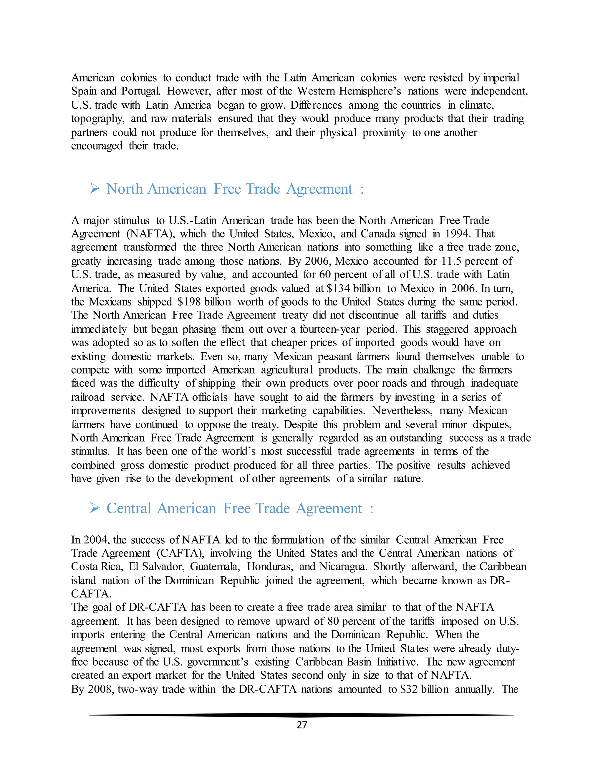27
American colonies to conduct trade with the Latin American colonies were resisted by imperial
Spain and Portugal. However, after most of the Western Hemisphere’s nations were independent,
U.S. trade with Latin America began to grow. Differences among the countries in climate,
topography, and raw materials ensured that they would produce many products that their trading
partners could not produce for themselves, and their physical proximity to one another
encouraged their trade.
 North American Free Trade Agreement :
A major stimulus to U.S.-Latin American trade has been the North American Free Trade
Agreement (NAFTA), which the United States, Mexico, and Canada signed in 1994. That
agreement transformed the three North American nations into something like a free trade zone,
greatly increasing trade among those nations. By 2006, Mexico accounted for 11.5 percent of
U.S. trade, as measured by value, and accounted for 60 percent of all of U.S. trade with Latin
America. The United States exported goods valued at $134 billion to Mexico in 2006. In turn,
the Mexicans shipped $198 billion worth of goods to the United States during the same period.
The North American Free Trade Agreement treaty did not discontinue all tariffs and duties
immediately but began phasing them out over a fourteen-year period. This staggered approach
was adopted so as to soften the effect that cheaper prices of imported goods would have on
existing domestic markets. Even so, many Mexican peasant farmers found themselves unable to
compete with some imported American agricultural products. The main challenge the farmers
faced was the difficulty of shipping their own products over poor roads and through inadequate
railroad service. NAFTA officials have sought to aid the farmers by investing in a series of
improvements designed to support their marketing capabilities. Nevertheless, many Mexican
farmers have continued to oppose the treaty. Despite this problem and several minor disputes,
North American Free Trade Agreement is generally regarded as an outstanding success as a trade
stimulus. It has been one of the world’s most successful trade agreements in terms of the
combined gross domestic product produced for all three parties. The positive results achieved
have given rise to the development of other agreements of a similar nature.
 Central American Free Trade Agreement :
In 2004, the success of NAFTA led to the formulation of the similar Central American Free
Trade Agreement (CAFTA), involving the United States and the Central American nations of
Costa Rica, El Salvador, Guatemala, Honduras, and Nicaragua. Shortly afterward, the Caribbean
island nation of the Dominican Republic joined the agreement, which became known as DR-
CAFTA.
The goal of DR-CAFTA has been to create a free trade area similar to that of the NAFTA
agreement. It has been designed to remove upward of 80 percent of the tariffs imposed on U.S.
imports entering the Central American nations and the Dominican Republic. When the
agreement was signed, most exports from those nations to the United States were already duty-
free because of the U.S. government’s existing Caribbean Basin Initiative. The new agreement
created an export market for the United States second only in size to that of NAFTA.
By 2008, two-way trade within the DR-CAFTA nations amounted to $32 billion annually. The
 