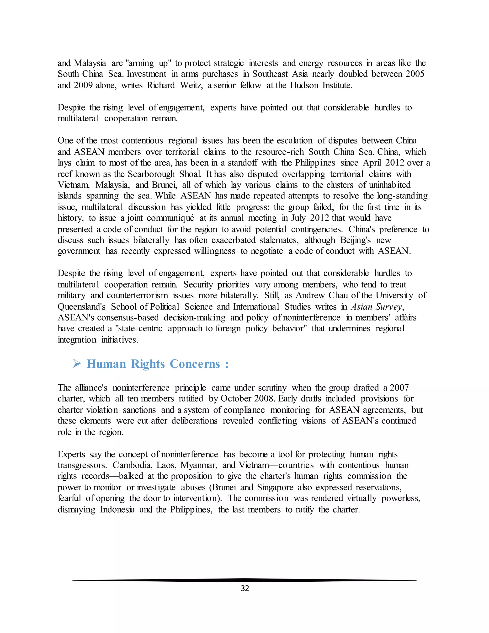 32
and Malaysia are "arming up" to protect strategic interests and energy resources in areas like the
South China Sea. Investment in arms purchases in Southeast Asia nearly doubled between 2005
and 2009 alone, writes Richard Weitz, a senior fellow at the Hudson Institute.
Despite the rising level of engagement, experts have pointed out that considerable hurdles to
multilateral cooperation remain.
One of the most contentious regional issues has been the escalation of disputes between China
and ASEAN members over territorial claims to the resource-rich South China Sea. China, which
lays claim to most of the area, has been in a standoff with the Philippines since April 2012 over a
reef known as the Scarborough Shoal. It has also disputed overlapping territorial claims with
Vietnam, Malaysia, and Brunei, all of which lay various claims to the clusters of uninhabited
islands spanning the sea. While ASEAN has made repeated attempts to resolve the long-standing
issue, multilateral discussion has yielded little progress; the group failed, for the first time in its
history, to issue a joint communiqué at its annual meeting in July 2012 that would have
presented a code of conduct for the region to avoid potential contingencies. China's preference to
discuss such issues bilaterally has often exacerbated stalemates, although Beijing's new
government has recently expressed willingness to negotiate a code of conduct with ASEAN.
Despite the rising level of engagement, experts have pointed out that considerable hurdles to
multilateral cooperation remain. Security priorities vary among members, who tend to treat
military and counterterrorism issues more bilaterally. Still, as Andrew Chau of the University of
Queensland's School of Political Science and International Studies writes in Asian Survey,
ASEAN's consensus-based decision-making and policy of noninterference in members' affairs
have created a "state-centric approach to foreign policy behavior" that undermines regional
integration initiatives.
 Human Rights Concerns :
The alliance's noninterference principle came under scrutiny when the group drafted a 2007
charter, which all ten members ratified by October 2008. Early drafts included provisions for
charter violation sanctions and a system of compliance monitoring for ASEAN agreements, but
these elements were cut after deliberations revealed conflicting visions of ASEAN's continued
role in the region.
Experts say the concept of noninterference has become a tool for protecting human rights
transgressors. Cambodia, Laos, Myanmar, and Vietnam—countries with contentious human
rights records—balked at the proposition to give the charter's human rights commission the
power to monitor or investigate abuses (Brunei and Singapore also expressed reservations,
fearful of opening the door to intervention). The commission was rendered virtually powerless,
dismaying Indonesia and the Philippines, the last members to ratify the charter.
 