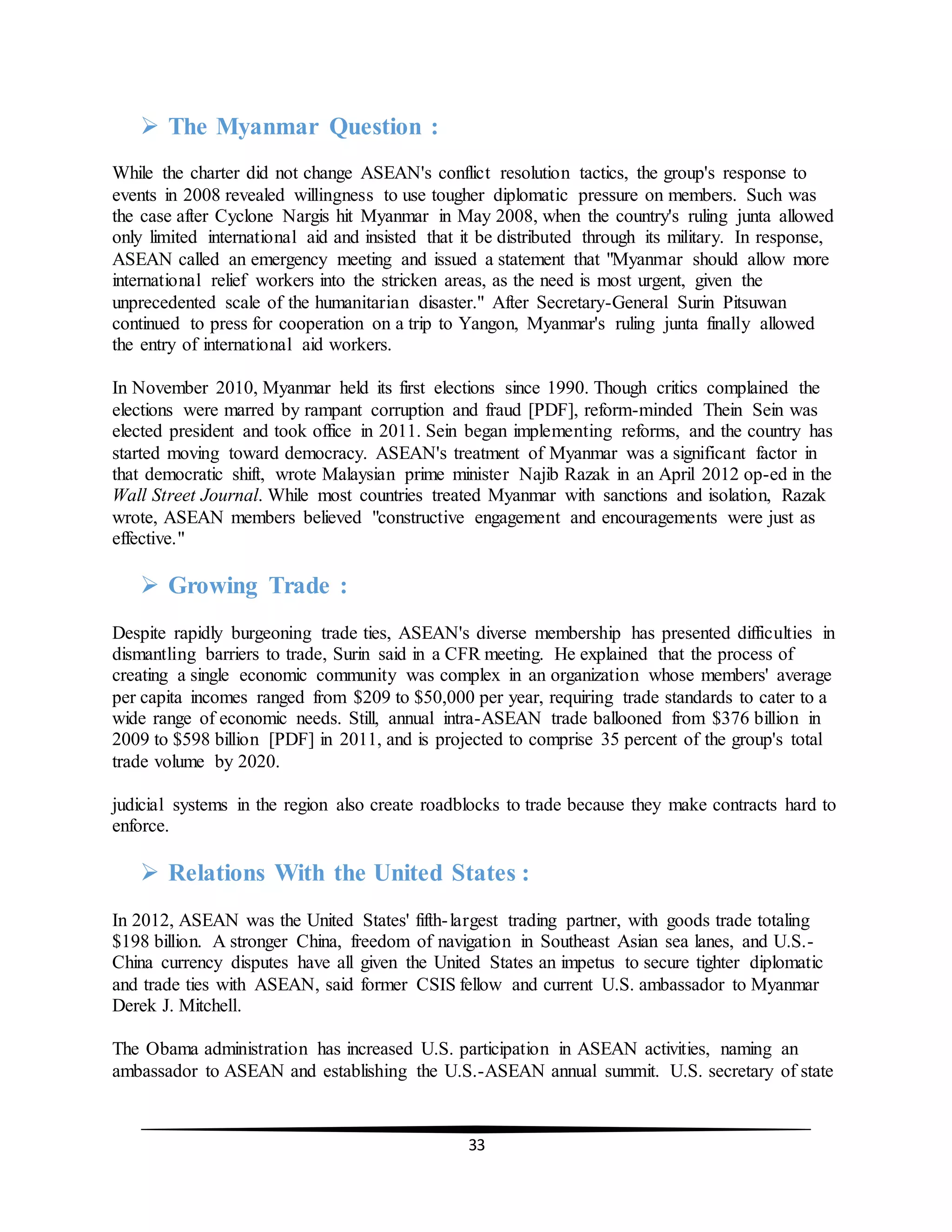 33
 The Myanmar Question :
While the charter did not change ASEAN's conflict resolution tactics, the group's response to
events in 2008 revealed willingness to use tougher diplomatic pressure on members. Such was
the case after Cyclone Nargis hit Myanmar in May 2008, when the country's ruling junta allowed
only limited international aid and insisted that it be distributed through its military. In response,
ASEAN called an emergency meeting and issued a statement that "Myanmar should allow more
international relief workers into the stricken areas, as the need is most urgent, given the
unprecedented scale of the humanitarian disaster." After Secretary-General Surin Pitsuwan
continued to press for cooperation on a trip to Yangon, Myanmar's ruling junta finally allowed
the entry of international aid workers.
In November 2010, Myanmar held its first elections since 1990. Though critics complained the
elections were marred by rampant corruption and fraud [PDF], reform-minded Thein Sein was
elected president and took office in 2011. Sein began implementing reforms, and the country has
started moving toward democracy. ASEAN's treatment of Myanmar was a significant factor in
that democratic shift, wrote Malaysian prime minister Najib Razak in an April 2012 op-ed in the
Wall Street Journal. While most countries treated Myanmar with sanctions and isolation, Razak
wrote, ASEAN members believed "constructive engagement and encouragements were just as
effective."
 Growing Trade :
Despite rapidly burgeoning trade ties, ASEAN's diverse membership has presented difficulties in
dismantling barriers to trade, Surin said in a CFR meeting. He explained that the process of
creating a single economic community was complex in an organization whose members' average
per capita incomes ranged from $209 to $50,000 per year, requiring trade standards to cater to a
wide range of economic needs. Still, annual intra-ASEAN trade ballooned from $376 billion in
2009 to $598 billion [PDF] in 2011, and is projected to comprise 35 percent of the group's total
trade volume by 2020.
judicial systems in the region also create roadblocks to trade because they make contracts hard to
enforce.
 Relations With the United States :
In 2012, ASEAN was the United States' fifth-largest trading partner, with goods trade totaling
$198 billion. A stronger China, freedom of navigation in Southeast Asian sea lanes, and U.S.-
China currency disputes have all given the United States an impetus to secure tighter diplomatic
and trade ties with ASEAN, said former CSIS fellow and current U.S. ambassador to Myanmar
Derek J. Mitchell.
The Obama administration has increased U.S. participation in ASEAN activities, naming an
ambassador to ASEAN and establishing the U.S.-ASEAN annual summit. U.S. secretary of state
 