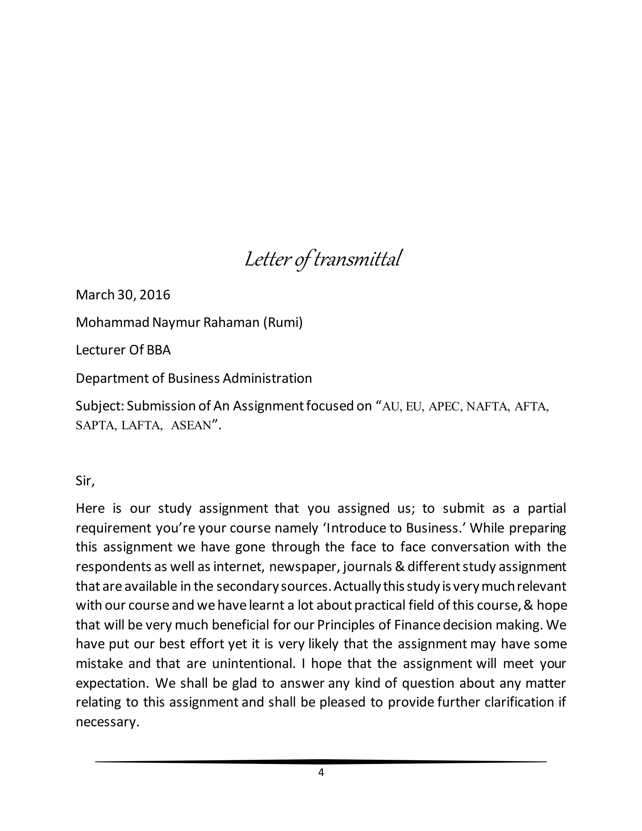 4
Letter of transmittal
March 30, 2016
Mohammad Naymur Rahaman (Rumi)
Lecturer Of BBA
Department of Business Administration
Subject: Submission of An Assignmentfocused on “AU, EU, APEC, NAFTA, AFTA,
SAPTA, LAFTA, ASEAN”.
Sir,
Here is our study assignment that you assigned us; to submit as a partial
requirement you’re your course namely ‘Introduce to Business.’ While preparing
this assignment we have gone through the face to face conversation with the
respondents as well as internet, newspaper, journals & differentstudy assignment
thatareavailable in the secondarysources.Actuallythisstudyisverymuchrelevant
with our courseand wehavelearnt a lot aboutpractical field of this course,& hope
that will be very much beneficial for our Principles of Financedecision making. We
have put our best effort yet it is very likely that the assignment may have some
mistake and that are unintentional. I hope that the assignment will meet your
expectation. We shall be glad to answer any kind of question about any matter
relating to this assignment and shall be pleased to provide further clarification if
necessary.
 