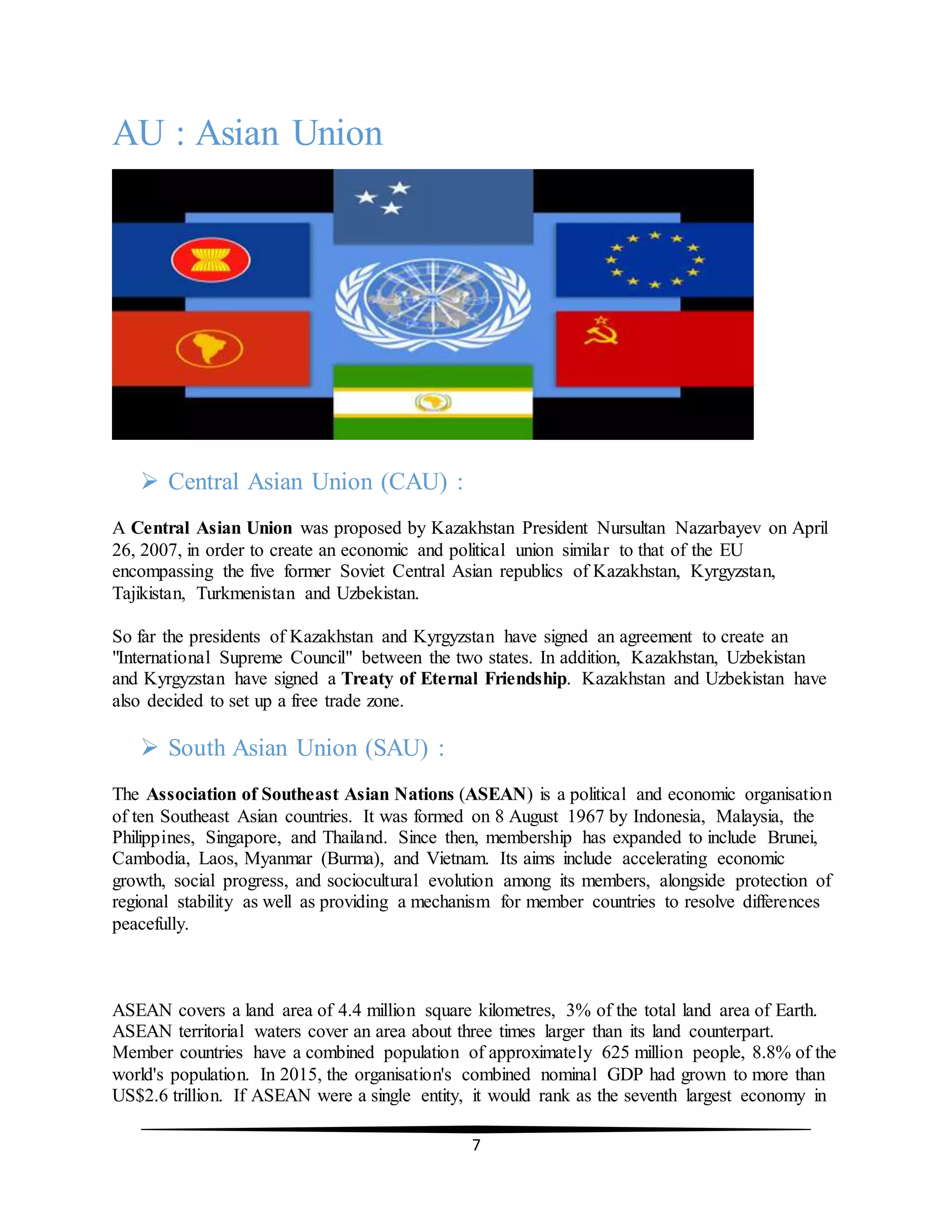 7
AU : Asian Union
 Central Asian Union (CAU) :
A Central Asian Union was proposed by Kazakhstan President Nursultan Nazarbayev on April
26, 2007, in order to create an economic and political union similar to that of the EU
encompassing the five former Soviet Central Asian republics of Kazakhstan, Kyrgyzstan,
Tajikistan, Turkmenistan and Uzbekistan.
So far the presidents of Kazakhstan and Kyrgyzstan have signed an agreement to create an
"International Supreme Council" between the two states. In addition, Kazakhstan, Uzbekistan
and Kyrgyzstan have signed a Treaty of Eternal Friendship. Kazakhstan and Uzbekistan have
also decided to set up a free trade zone.
 South Asian Union (SAU) :
The Association of Southeast Asian Nations (ASEAN) is a political and economic organisation
of ten Southeast Asian countries. It was formed on 8 August 1967 by Indonesia, Malaysia, the
Philippines, Singapore, and Thailand. Since then, membership has expanded to include Brunei,
Cambodia, Laos, Myanmar (Burma), and Vietnam. Its aims include accelerating economic
growth, social progress, and sociocultural evolution among its members, alongside protection of
regional stability as well as providing a mechanism for member countries to resolve differences
peacefully.
ASEAN covers a land area of 4.4 million square kilometres, 3% of the total land area of Earth.
ASEAN territorial waters cover an area about three times larger than its land counterpart.
Member countries have a combined population of approximately 625 million people, 8.8% of the
world's population. In 2015, the organisation's combined nominal GDP had grown to more than
US$2.6 trillion. If ASEAN were a single entity, it would rank as the seventh largest economy in
 