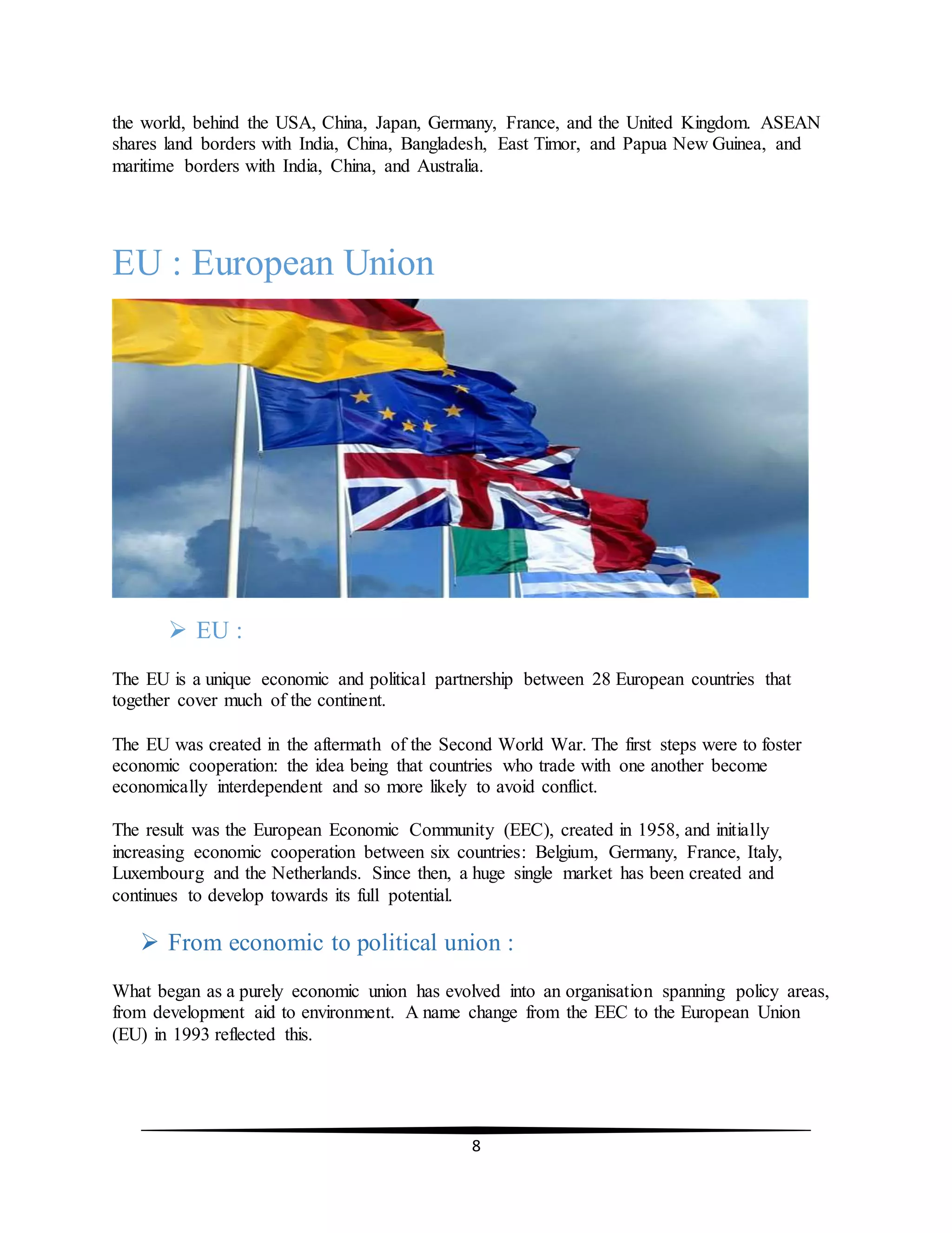 8
the world, behind the USA, China, Japan, Germany, France, and the United Kingdom. ASEAN
shares land borders with India, China, Bangladesh, East Timor, and Papua New Guinea, and
maritime borders with India, China, and Australia.
EU : European Union
 EU :
The EU is a unique economic and political partnership between 28 European countries that
together cover much of the continent.
The EU was created in the aftermath of the Second World War. The first steps were to foster
economic cooperation: the idea being that countries who trade with one another become
economically interdependent and so more likely to avoid conflict.
The result was the European Economic Community (EEC), created in 1958, and initially
increasing economic cooperation between six countries: Belgium, Germany, France, Italy,
Luxembourg and the Netherlands. Since then, a huge single market has been created and
continues to develop towards its full potential.
 From economic to political union :
What began as a purely economic union has evolved into an organisation spanning policy areas,
from development aid to environment. A name change from the EEC to the European Union
(EU) in 1993 reflected this.
 