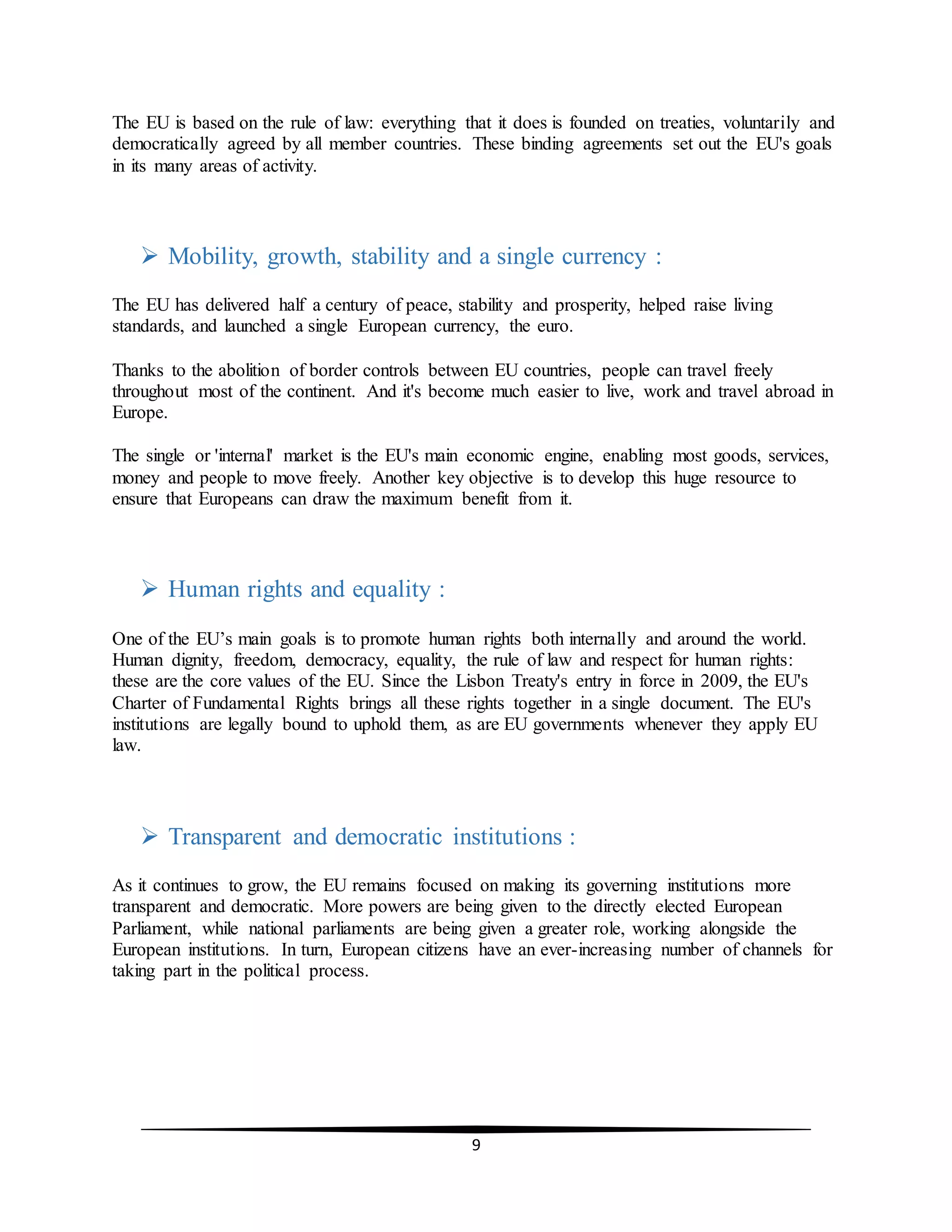 9
The EU is based on the rule of law: everything that it does is founded on treaties, voluntarily and
democratically agreed by all member countries. These binding agreements set out the EU's goals
in its many areas of activity.
 Mobility, growth, stability and a single currency :
The EU has delivered half a century of peace, stability and prosperity, helped raise living
standards, and launched a single European currency, the euro.
Thanks to the abolition of border controls between EU countries, people can travel freely
throughout most of the continent. And it's become much easier to live, work and travel abroad in
Europe.
The single or 'internal' market is the EU's main economic engine, enabling most goods, services,
money and people to move freely. Another key objective is to develop this huge resource to
ensure that Europeans can draw the maximum benefit from it.
 Human rights and equality :
One of the EU’s main goals is to promote human rights both internally and around the world.
Human dignity, freedom, democracy, equality, the rule of law and respect for human rights:
these are the core values of the EU. Since the Lisbon Treaty's entry in force in 2009, the EU's
Charter of Fundamental Rights brings all these rights together in a single document. The EU's
institutions are legally bound to uphold them, as are EU governments whenever they apply EU
law.
 Transparent and democratic institutions :
As it continues to grow, the EU remains focused on making its governing institutions more
transparent and democratic. More powers are being given to the directly elected European
Parliament, while national parliaments are being given a greater role, working alongside the
European institutions. In turn, European citizens have an ever-increasing number of channels for
taking part in the political process.
 