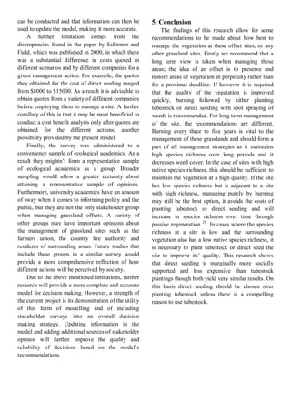 can be conducted and that information can then be used to update the model, making it more accurate. 
A further limitation comes from the discrepancies found in the paper by Schirmer and Field, which was published in 2000, in which there was a substantial difference in costs quoted in different scenarios and by different companies for a given management action. For example, the quotes they obtained for the cost of direct seeding ranged from $8000 to $15000. As a result it is advisable to obtain quotes from a variety of different companies before employing them to manage a site. A further corollary of this is that it may be most beneficial to conduct a cost benefit analysis only after quotes are obtained for the different actions; another possibility provided by the present model. 
Finally, the survey was administered to a convenience sample of ecological academics. As a result they mightn’t form a representative sample of ecological academics as a group. Broader sampling would allow a greater certainty about attaining a representative sample of opinions. Furthermore, university academics have an amount of sway when it comes to informing policy and the public, but they are not the only stakeholder group when managing grassland offsets. A variety of other groups may have important opinions about the management of grassland sites such as the farmers union, the country fire authority and residents of surrounding areas. Future studies that include these groups in a similar survey would provide a more comprehensive reflection of how different actions will be perceived by society. 
Due to the above mentioned limitations, further research will provide a more complete and accurate model for decision making. However, a strength of the current project is its demonstration of the utility of this form of modelling and of including stakeholder surveys into an overall decision making strategy. Updating information in the model and adding additional sources of stakeholder opinion will further improve the quality and reliability of decisions based on the model’s recommendations. 
5. Conclusion 
The findings of this research allow for some recommendations to be made about how best to manage the vegetation at these offset sites, or any other grassland sites. Firstly we recommend that a long term view is taken when managing these areas; the idea of an offset is to preserve and restore areas of vegetation in perpetuity rather than for a proximal deadline. If however it is required that the quality of the vegetation is improved quickly, burning followed by either planting tubestock or direct seeding with spot spraying of weeds is recommended. For long term management of the site, the recommendations are different. Burning every three to five years is vital to the management of these grasslands and should form a part of all management strategies as it maintains high species richness over long periods and it decreases weed cover. In the case of sites with high native species richness, this should be sufficient to maintain the vegetation at a high quality. If the site has low species richness but is adjacent to a site with high richness, managing purely by burning may still be the best option, it avoids the costs of planting tubestock or direct seeding and will increase in species richness over time through passive regeneration 29. In cases where the species richness at a site is low and the surrounding vegetation also has a low native species richness, it is necessary to plant tubestock or direct seed the site to improve its’ quality. This research shows that direct seeding is marginally more socially supported and less expensive than tubestock plantings though both yield very similar results. On this basis direct seeding should be chosen over planting tubestock unless there is a compelling reason to use tubestock.  