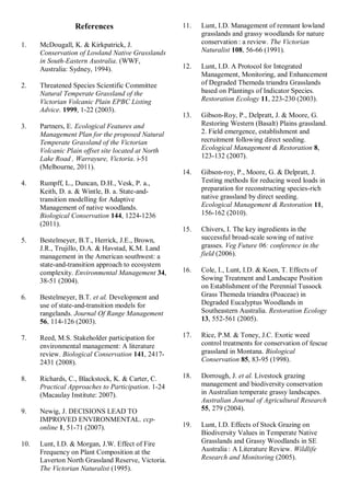 References 
1. McDougall, K. & Kirkpatrick, J. Conservation of Lowland Native Grasslands in South-Eastern Australia. (WWF, Australia: Sydney, 1994). 
2. Threatened Species Scientific Committee Natural Temperate Grassland of the Victorian Volcanic Plain EPBC Listing Advice. 1999, 1-22 (2003). 
3. Partners, E. Ecological Features and Management Plan for the proposed Natural Temperate Grassland of the Victorian Volcanic Plain offset site located at North Lake Road , Warrayure, Victoria. i-51 (Melbourne, 2011). 
4. Rumpff, L., Duncan, D.H., Vesk, P. a., Keith, D. a. & Wintle, B. a. State-and- transition modelling for Adaptive Management of native woodlands. Biological Conservation 144, 1224-1236 (2011). 
5. Bestelmeyer, B.T., Herrick, J.E., Brown, J.R., Trujillo, D.A. & Havstad, K.M. Land management in the American southwest: a state-and-transition approach to ecosystem complexity. Environmental Management 34, 38-51 (2004). 
6. Bestelmeyer, B.T. et al. Development and use of state-and-transition models for rangelands. Journal Of Range Management 56, 114-126 (2003). 
7. Reed, M.S. Stakeholder participation for environmental management: A literature review. Biological Conservation 141, 2417- 2431 (2008). 
8. Richards, C., Blackstock, K. & Carter, C. Practical Approaches to Participation. 1-24 (Macaulay Institute: 2007). 
9. Newig, J. DECISIONS LEAD TO IMPROVED ENVIRONMENTAL. ccp- online 1, 51-71 (2007). 
10. Lunt, I.D. & Morgan, J.W. Effect of Fire Frequency on Plant Composition at the Laverton North Grassland Reserve, Victoria. The Victorian Naturalist (1995). 
11. Lunt, I.D. Management of remnant lowland grasslands and grassy woodlands for nature conservation : a review. The Victorian Naturalist 108, 56-66 (1991). 
12. Lunt, I.D. A Protocol for Integrated Management, Monitoring, and Enhancement of Degraded Themeda triandra Grasslands based on Plantings of Indicator Species. Restoration Ecology 11, 223-230 (2003). 
13. Gibson-Roy, P., Delpratt, J. & Moore, G. Restoring Western (Basalt) Plains grassland. 2. Field emergence, establishment and recruitment following direct seeding. Ecological Management & Restoration 8, 123-132 (2007). 
14. Gibson-roy, P., Moore, G. & Delpratt, J. Testing methods for reducing weed loads in preparation for reconstructing species-rich native grassland by direct seeding. Ecological Management & Restoration 11, 156-162 (2010). 
15. Chivers, I. The key ingredients in the successful broad-scale sowing of native grasses. Veg Future 06: conference in the field (2006). 
16. Cole, I., Lunt, I.D. & Koen, T. Effects of Sowing Treatment and Landscape Position on Establishment of the Perennial Tussock Grass Themeda triandra (Poaceae) in Degraded Eucalyptus Woodlands in Southeastern Australia. Restoration Ecology 13, 552-561 (2005). 
17. Rice, P.M. & Toney, J.C. Exotic weed control treatments for conservation of fescue grassland in Montana. Biological Conservation 85, 83-95 (1998). 
18. Dorrough, J. et al. Livestock grazing management and biodiversity conservation in Australian temperate grassy landscapes. Australian Journal of Agricultural Research 55, 279 (2004). 
19. Lunt, I.D. Effects of Stock Grazing on Biodiversity Values in Temperate Native Grasslands and Grassy Woodlands in SE Australia : A Literature Review. Wildlife Research and Monitoring (2005).  