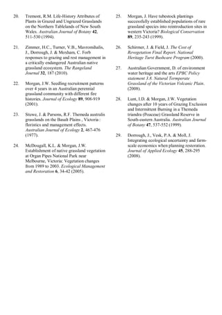 20. Tremont, R.M. Life-History Attributes of Plants in Grazed and Ungrazed Grasslands on the Northern Tablelands of New South Wales. Australian Journal of Botany 42, 511-530 (1994). 
21. Zimmer, H.C., Turner, V.B., Mavromihalis, J., Dorrough, J. & Moxham, C. Forb responses to grazing and rest management in a critically endangered Australian native grassland ecosystem. The Rangeland Journal 32, 187 (2010). 
22. Morgan, J.W. Seedling recruitment patterns over 4 years in an Australian perennial grassland community with different fire histories. Journal of Ecology 89, 908-919 (2001). 
23. Stuwe, J. & Parsons, R.F. Themeda australis grasslands on the Basalt Plains , Victoria : floristics and management effects. Australian Journal of Ecology 2, 467-476 (1977). 
24. McDougall, K.L. & Morgan, J.W. Establishment of native grassland vegetation at Organ Pipes National Park near Melbourne, Victoria: Vegetation changes from 1989 to 2003. Ecological Management and Restoration 6, 34-42 (2005). 
25. Morgan, J. Have tubestock plantings successfully established populations of rare grassland species into reintroduction sites in western Victoria? Biological Conservation 89, 235-243 (1999). 
26. Schirmer, J. & Field, J. The Cost of Revegetation Final Report. National Heritage Turst Bushcare Program (2000). 
27. Australian Government, D. of environment water heritage and the arts EPBC Policy statement 3.8. Natural Termperate Grassland of the Victorian Volcanic Plain. (2008). 
28. Lunt, I.D. & Morgan, J.W. Vegetation changes after 10 years of Grazing Exclusion and Intermittent Burning in a Themeda triandra (Poaceae) Grassland Reserve in South-eastern Australia. Australian Journal of Botany 47, 537-552 (1999). 
29. Dorrough, J., Vesk, P.A. & Moll, J. Integrating ecological uncertainty and farm- scale economics when planning restoration. Journal of Applied Ecology 45, 288-295 (2008). 
 