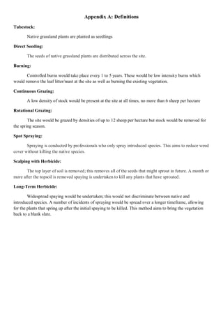 Appendix A: Definitions 
Tubestock: 
Native grassland plants are planted as seedlings 
Direct Seeding: The seeds of native grassland plants are distributed across the site. 
Burning: 
Controlled burns would take place every 1 to 5 years. These would be low intensity burns which would remove the leaf litter/mast at the site as well as burning the existing vegetation. 
Continuous Grazing: 
A low density of stock would be present at the site at all times, no more than 6 sheep per hectare 
Rotational Grazing: 
The site would be grazed by densities of up to 12 sheep per hectare but stock would be removed for the spring season. 
Spot Spraying: Spraying is conducted by professionals who only spray introduced species. This aims to reduce weed cover without killing the native species. 
Scalping with Herbicide: The top layer of soil is removed; this removes all of the seeds that might sprout in future. A month or more after the topsoil is removed spaying is undertaken to kill any plants that have sprouted. 
Long-Term Herbicide: 
Widespread spaying would be undertaken; this would not discriminate between native and introduced species. A number of incidents of spraying would be spread over a longer timeframe, allowing for the plants that spring up after the initial spaying to be killed. This method aims to bring the vegetation back to a blank slate. 
 