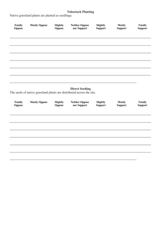 Tubestock Planting Native grassland plants are planted as seedlings. 
Totally Oppose 
Mostly Oppose 
Slightly Oppose 
Neither Oppose nor Support 
Slightly Support 
Mostly Support 
Totally Support 
_______________________________________________________________________________________ _______________________________________________________________________________________ _______________________________________________________________________________________ _______________________________________________________________________________________ _______________________________________________________________________________________ _______________________________________________________________________________________ ______________________________________________________________________________ Direct Seeding The seeds of native grassland plants are distributed across the site. 
Totally Oppose 
Mostly Oppose 
Slightly Oppose 
Neither Oppose nor Support 
Slightly Support 
Mostly Support 
Totally Support 
_______________________________________________________________________________________ _______________________________________________________________________________________ _______________________________________________________________________________________ _______________________________________________________________________________________ _______________________________________________________________________________________ _______________________________________________________________________________________ ______________________________________________________________________________ 
 