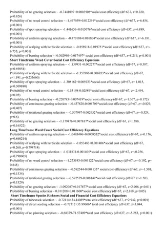 Probability of no grazing selection ~ -0.7441097+0.0003908*social cost efficiency (df=637, z=0.220, p=0.826) 
Probability of no weed control selection ~ -1.497959+0.012291*social cost efficiency (df=637, z=6.454, p<0.001) 
Probability of spot spraying selection ~ -1.441656+0.013076*social cost efficiency (df=637, z=6.889, p<0.001) 
Probability of uniform spraying selection ~ -0.870188-0.016804*social cost efficiency (df=637, z=-6.181, p<0.001) 
Probability of scalping with herbicide selection ~ -0.858918-0.019751*social cost efficiency (df=637, z=- 6.755, p<0.001) 
Probability of burning selection ~ -0.302940+0.017497* social cost efficiency (df=637, z=8.219, p<0.001) 
Short Timeframe Weed Cover Social Cost Efficiency Equations 
Probability of uniform spraying selection ~ -1.139931+0.002277*social cost efficiency (df=67, z=0.387, p=0.69854) 
Probability of scalping with herbicide selection ~ -1.357886+0.006953*social cost efficiency (df=67, z=1.191, p=0.233660) 
Probability of spot spraying selection ~ -1.308162+0.005923*social cost efficiency (df=67, z= 1.015, p=0.309880) 
Probability of no weed control selection ~ -0.55198-0.02589*social cost efficiency (df=67, z=-2.494, p<0.05) 
Probability of burning selection ~ -0.220783+0.007419*social cost efficiency (df=67, z=1.367, p=0.172) 
Probability of continuous grazing selection ~ -0.437828-0.004709*social cost efficiency (df=67, z=-0.829, p=0.407) 
Probability of rotational grazing selection ~ -0.507997-0.002932*social cost efficiency (df=67, z=-0.524, p=0.6) 
Probability of no grazing selection ~ -1.179476+0.007817*social cost efficiency (df=67, z=1.388, p=0.16522) 
Long Timeframe Weed Cover Social Cost Efficiency Equations 
Probability of uniform spraying selection ~ -1.0493496+0.0009532*social cost efficiency (df=67, z=0.176, p=0.860214) 
Probability of scalping with herbicide selection ~ -1.053483+0.001406*social cost efficiency (df=67, z=0.260, p=0.794714) 
Probability of spot spraying selection ~ -1.031831-0.001405*social cost efficiency (df=67, z=-0.256, p=0.798065) 
Probability of no weed control selection ~ -1.273193-0.001122*social cost efficiency (df=67, z=-0.192, p= 0.848) 
Probability of continuous grazing selection ~ -0.592544-0.008135* social cost efficiency (df=67, z=-1.501, p=0.1334) 
Probability of rotational grazing selection ~ -0.592529-0.008149*social cost efficiency (df=67 z=-1.503, p=0.1329) 
Probability of no grazing selection ~ -1.092087+0.017877*social cost efficiency (df=67, z=2.906, p<0.01) 
Probability of burning selection ~ 0.011208+0.011600*social cost efficiency (df=67, z=2.168, p<0.05) 
Short Timeframe Species Richness Social and Financial Cost Efficiency Equations 
Probability of tubestock selection ~ -0.72414+34.44089*total cost efficiency (df=637, z=2.942, p<0.001) 
Probability of direct seeding selection ~ -0.72712+35.99606* total cost efficiency (df=637, z=3.044, p<0.001) 
Probability of no planting selection ~ -0.68379-71.57409*total cost efficiency (df=637, z=-5.283, p<0.001)  