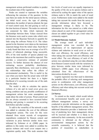 management actions performed combine to predict the resultant state of the vegetation. 
Nodes are created to represent the variables influencing the outcomes of the question. In this case there are nodes for the initial species richness, the initial weed cover, the type of planting undertaken, the number of species planted, the type of weed control used, fire and grazing as well as the time horizon of interest. The nodes in a network are connected by links which represent the relationships between them. Values sourced from the literature were used to create rules which were entered into the Bayesian Network to quantify the links using the software Netica 6.1.4. The values quoted in the literature were taken as the maximum expected change from the initial value. Such that if a study found that there was an average of an 83% chance of tubestock plantings being successful, 83% of the total number of species planted was taken as the maximum that could be expected. This provides a conservative estimate of potential success. To further decrease the chances of over estimating success probability distributions, especially Beta distributions, were used to define the relationships that reflect the effects of environmental stochasticity. This is useful in the case when you know that the actual value will fall in a particular bracket but there is a higher likelihood of it occurring towards one of the ends than the other. 
The model is able to calculate the species richness of a site and its weed cover given any staring condition and any possible combination of management actions but some assumptions are made about the order of actions. Weed control and fire are always assumed to have occurred before planting and grazing is assumed to be occurring both before and after seeding. 
To add to the versatility of the network a node was added to calculate the cost of the different management actions. The costs for this were obtained from recent records of revegetation expenditures conducted by Hanson cement and variations in price between similar items were informed by Schirmer et al. (2000) paper. In addition to this nodes were added to combine the species richness and weed cover outputs into a vegetation quality node. This node assumes that low levels of weed cover are equally important to the quality of the site as its species richness and is achieved by scaling the upper value of the species richness node to 100, to match the scale of weed cover. Furthermore nodes were added to the model taking into account the results from the survey to provide information about how favoured a management strategy is likely to be. The information for this was entered as a table where values placed on each of the management actions chosen are added together to get a total value for community support. 
2.3 Model Outcome Analysis 
The average result of each individual management action was recorded for the effectiveness of its improvement of species richness and reduction in weed cover as well as their cost efficiency, the social efficiency, and when taking into account both cost efficiency and social effect. The cost efficiency of each of the actions was calculated using the cost data obtained from Hanson Cement records with the variations in price between similar items were informed by Schirmer’s (2000) paper. Cost efficiency was calculated from the effectiveness of the intervention divided by its cost. 
Logistic regression was then used to determine the probable effect of selecting each management action in combination with other management actions on the effectiveness, cost efficiency, social efficiency and when taking into account social and financial efficiency. 
2.4 Survey 
To extend on the model, which would inform the environmental benefits and social costs of different management actions, a survey was conducted to provide information on the apparent benefits of the different management actions. This additional dimension provides a landowner with a way of predicting how their management choice will be received and whether it is likely to be endorsed by their community. As the non-scientific community is informed on the efficacy of environmental management actions by the scientific community, it is believed that the position of researchers as stakeholders in  