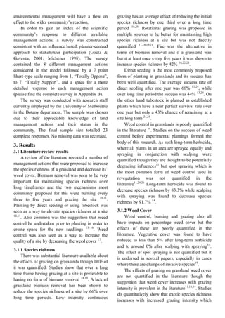 environmental management will have a flow on effect to the wider community’s reaction. 
In order to gain an index of the scientific community’s response to different available management actions, a survey was constructed consistent with an influence based, planner-centred approach to stakeholder participation (Goetz & Gaventa, 2001; Michener 1998). The survey contained the 8 different management actions considered in the model followed by a 7 point likert-type scale ranging from 1, “Totally Oppose”, to 7, “Totally Support”, and a space for a more detailed response to each management action (please find the complete survey in Appendix B). 
The survey was conducted with research staff currently employed by the University of Melbourne in the Botany department. The sample was chosen due to their appreciable knowledge of land management actions and their status in the community. The final sample size totalled 23 complete responses. No missing data was recorded. 
3. Results 
3.1 Literature review results 
A review of the literature revealed a number of management actions that were proposed to increase the species richness of a grassland and decrease its’ weed cover. Biomass removal was seen to be very important for maintaining species richness over long timeframes and the two mechanisms most commonly proposed for this were burning every three to five years and grazing the site 10,11. Planting by direct seeding or using tubestock was seen as a way to elevate species richness at a site 12,13. Also common was the suggestion that weed control be undertaken prior to planting in order to create space for the new seedlings 13–16. Weed control was also seen as a way to increase the quality of a site by decreasing the weed cover 17. 
3.1.1 Species richness 
There was substantial literature available about the effects of grazing on grasslands though little of it was quantified. Studies show that over a long time frame having grazing at a site is preferable to having no form of biomass removal 18,19. A lack of grassland biomass removal has been shown to reduce the species richness of a site by 66% over long time periods. Low intensity continuous grazing has an average effect of reducing the initial species richness by one third over a long time period 10,20. Rotational grazing was proposed in multiple sources to be better for maintaining high species richness at a site but was not directly quantified 11,18,19,21. Fire was the alternative in terms of biomass removal and if a grassland was burnt at least once every five years it was shown to increase species richness by 42% 10,22,23. 
Direct seeding is the most commonly proposed form of planting in grasslands and its success has been well quantified. The average success rate of direct seeding after one year was 66% 13,24, while over long time period the success was 44% 13,24. On the other hand tubestock is planted as established plants which have a near perfect survival rate over one year but only a 43% chance of remaining at a site long term 24,25. 
Weed control in grasslands is poorly quantified in the literature 14. Studies on the success of weed control before experimental plantings formed the body of this research. As such long-term herbicide, where all plants in an area are sprayed equally and spraying in conjunction with scalping were quantified though they are thought to be potentially degrading influences11 but spot spraying which is the most common form of weed control used in revegetation was not quantified in the literature11,24,26 Long-term herbicide was found to decrease species richness by 83.3% while scalping with spraying was found to decrease species richness by 91.7% 14. 
3.1.2 Weed Cover 
Weed control, burning and grazing also all have impacts on percentage weed cover but the effects of these are poorly quantified in the literature. Vegetative cover was found to have reduced to less than 5% after long-term herbicide and to around 0% after scalping with spraying14. The effect of spot spraying is not quantified but it is endorsed in several papers, especially in cases where there are clumps of invasive species19. 
The effects of grazing on grassland weed cover are not quantified in the literature though the suggestion that weed cover increases with grazing intensity is prevalent in the literature11,18,19. Studies do quantitatively show that exotic species richness increases with increased grazing intensity which  