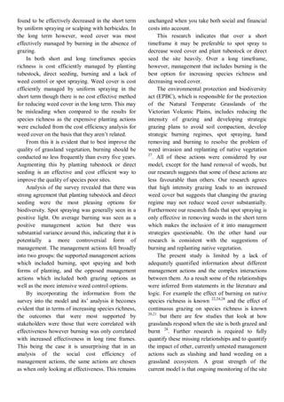 found to be effectively decreased in the short term by uniform spraying or scalping with herbicides. In the long term however, weed cover was most effectively managed by burning in the absence of grazing. 
In both short and long timeframes species richness is cost efficiently managed by planting tubestock, direct seeding, burning and a lack of weed control or spot spraying. Weed cover is cost efficiently managed by uniform spraying in the short term though there is no cost effective method for reducing weed cover in the long term. This may be misleading when compared to the results for species richness as the expensive planting actions were excluded from the cost efficiency analysis for weed cover on the basis that they aren’t related. 
From this it is evident that to best improve the quality of grassland vegetation, burning should be conducted no less frequently than every five years. Augmenting this by planting tubestock or direct seeding is an effective and cost efficient way to improve the quality of species poor sites. 
Analysis of the survey revealed that there was strong agreement that planting tubestock and direct seeding were the most pleasing options for biodiversity. Spot spraying was generally seen in a positive light. On average burning was seen as a positive management action but there was substantial variance around this, indicating that it is potentially a more controversial form of management. The management actions fell broadly into two groups: the supported management actions which included burning, spot spaying and both forms of planting, and the opposed management actions which included both grazing options as well as the more intensive weed control options. 
By incorporating the information from the survey into the model and its’ analysis it becomes evident that in terms of increasing species richness, the outcomes that were most supported by stakeholders were those that were correlated with effectiveness however burning was only correlated with increased effectiveness in long time frames. This being the case it is unsurprising that in an analysis of the social cost efficiency of management actions, the same actions are chosen as when only looking at effectiveness. This remains unchanged when you take both social and financial costs into account. 
This research indicates that over a short timeframe it may be preferable to spot spray to decrease weed cover and plant tubestock or direct seed the site heavily. Over a long timeframe, however, management that includes burning is the best option for increasing species richness and decreasing weed cover. 
The environmental protection and biodiversity act (EPBC), which is responsible for the protection of the Natural Temperate Grasslands of the Victorian Volcanic Plains, includes reducing the intensity of grazing and developing strategic grazing plans to avoid soil compaction, develop strategic burning regimes, spot spraying, hand removing and burning to resolve the problem of weed invasion and replanting of native vegetation 27. All of these actions were considered by our model, except for the hand removal of weeds, but our research suggests that some of these actions are less favourable than others. Our research agrees that high intensity grazing leads to an increased weed cover but suggests that changing the grazing regime may not reduce weed cover substantially. Furthermore our research finds that spot spraying is only effective in removing weeds in the short term which makes the inclusion of it into management strategies questionable. On the other hand our research is consistent with the suggestions of burning and replanting native vegetation. 
The present study is limited by a lack of adequately quantified information about different management actions and the complex interactions between them. As a result some of the relationships were inferred from statements in the literature and logic. For example the effect of burning on native species richness is known 22,24,28 and the effect of continuous grazing on species richness is known 20,21 but there are few studies that look at how grasslands respond when the site is both grazed and burnt 28. Further research is required to fully quantify these missing relationships and to quantify the impact of other, currently untested management actions such as slashing and hand weeding on a grassland ecosystem. A great strength of the current model is that ongoing monitoring of the site  