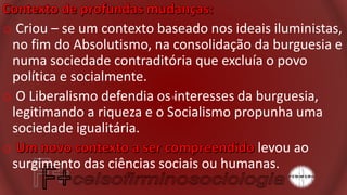 o Criou – se um contexto baseado nos ideais iluministas,
no fim do Absolutismo, na consolidação da burguesia e
numa sociedade contraditória que excluía o povo
política e socialmente.
o O Liberalismo defendia os interesses da burguesia,
legitimando a riqueza e o Socialismo propunha uma
sociedade igualitária.
o levou ao
surgimento das ciências sociais ou humanas.
 