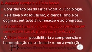 o Considerado pai da Física Social ou Sociologia.
o Rejeitava o Absolutismo, o clericalismo e os
dogmas, entraves à iluminação e ao progresso.
o
o A possibilitaria a compreensão e
harmonização da sociedade rumo à evolução.
 